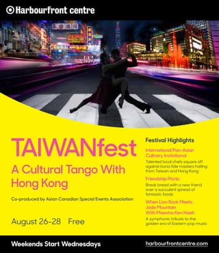 August 26-28 Free
TAIWANfest
A Cultural Tango With
Hong Kong
Co-produced by Asian Canadian Special Events Association
Festival Highlights
International Pan-Asian
Culinary Invitational
Talented local chefs square off
against bona fide masters hailing
from Taiwan and Hong Kong
Friendship Picnic
Break bread with a new friend
over a succulent spread of
fantastic foods
When Lion Rock Meets
Jade Mountain
With Maestro Ken Hsieh
A symphonic tribute to the
golden era of Eastern pop music
harbourfrontcentre.comWeekends Start Wednesdays
 