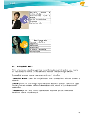 Apresenta     sempre       a
                        melhor solução
                        Descomplicada, rápida      e
                        efetiva
                        Focada em resultados
                        Envolvida
                        Vai sempre além




                             Bem- humorada
                        Humana e não fria e
                        corporativa
                        Espirituosa
                        Apaixonada
                        É positiva e alto-astral
                        Entusiasmada




1.6   Vibrações da Marca

A Oi é uma empresa inovadora e, por isso, nossa identidade visual não poderia ser a mesma
pra todos os nossos clientes. Clientes diferentes merecem uma comunicação diferente.

A marca Oi é sempre a mesma, mas se apresenta com 3 vibrações:

Oi Pra Todo Mundo => Essa é a vibração voltada para o grande público. Próxima, presente e
moderna.

Oi Pra Negócios => Essa vibração representa o lado da Oi mais prático e profissional. É para
pessoas que fazem negócios, não importa se nas pequenas, médias ou grandes empresas e
corporações.

Oi Pra Provocar => É mais radical, experimental e inovadora. Voltada para eventos,
patrocínios, música, moda e esporte.




                                                                                            11
 
