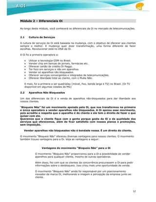 Módulo 2 – Diferenciais Oi

Ao longo deste módulo, você conhecerá os diferenciais da Oi no mercado de telecomunicações.


2.1       Cultura de Serviços

A cultura de serviços da Oi está baseada na mudança, com o objetivo de oferecer aos clientes
sempre o melhor. E mudança quer dizer transformação, uma forma diferente de fazer
escolhas. Revolucionar está no DNA da Oi.

A Oi foi a primeira operadora a:

      •   Utilizar a tecnologia GSM no Brasil.
      •   Vender chip em bancas de jornais, farmácias etc.
      •   Oferecer cartão de crédito Oi Paggo.
      •   Ter foco em serviços e não em aparelhos.
      •   Vender só aparelhos não bloqueados.
      •   Oferecer serviços convergentes e integrados de telecomunicações.
      •   Oferecer liberdade total ao cliente, com o Multa Não.

      E mais, foi a primeira a ser quadriplay (móvel, fixo, banda larga e TV) no Brasil. (Oi TV
      disponível em algumas cidades de MG)

2.2       Aparelhos Não Bloqueados

Um dos diferenciais da Oi é a venda de aparelhos não-bloqueados para dar liberdade aos
nossos clientes.

“Bloqueio Não” foi um movimento apoiado pela Oi, que nos transformou na primeira
e única operadora a vender aparelhos não bloqueados. A Oi apoiou esse movimento,
pois acredita e respeita que o aparelho é do cliente e ele tem o direito de fazer o que
quiser com ele.
Queremos que o cliente fique com a gente porque gosta da Oi e da qualidade dos
serviços que oferecemos, além de ficar satisfeito com nossos planos e promoções,
sem imposição.

   Vender aparelhos não bloqueados não é bondade nossa. É um direito do cliente.

O movimento “Bloqueio Não” ofereceu diversas vantagens para nossos clientes. O movimento
também trouxe vantagens para a Oi. Veja as vantagens a seguir:


                    Vantagens do movimento “Bloqueio Não” para a Oi

               O movimento “Bloqueio Não” proporcionou para a Oi a possibilidade de vender
               aparelhos para qualquer cliente, mesmo de outras operadoras.

               Além disso, fez com que os clientes da concorrência procurassem a Oi para pedir
               informações sobre o desbloqueio. Isso criou mais uma oportunidade de venda.

               O movimento “Bloqueio Não” ainda foi responsável por um posicionamento
               inovador da marca Oi, melhorando a imagem e percepção da empresa junto ao
               cliente.




                                                                                                  12
 