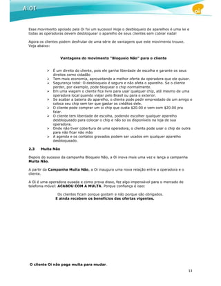 Esse movimento apoiado pela Oi foi um sucesso! Hoje o desbloqueio de aparelhos é uma lei e
todas as operadoras devem desbloquear o aparelho de seus clientes sem cobrar nada!

Agora os clientes podem desfrutar de uma série de vantagens que este movimento trouxe.
Veja abaixo:


                  Vantagens do movimento “Bloqueio Não” para o cliente


             É um direito do cliente, pois ele ganha liberdade de escolha e garante os seus
             direitos como cidadão
             Tem mais economia, aproveitando a melhor oferta da operadora que ele quiser.
             Segurança total: O desbloqueio é seguro e não afeta o aparelho. Se o cliente
             perder, por exemplo, pode bloquear o chip normalmente.
             Em uma viagem o cliente fica livre para usar qualquer chip, até mesmo de uma
             operadora local quando viajar pelo Brasil ou para o exterior.
             Se acabar a bateria do aparelho, o cliente pode pedir emprestado de um amigo e
             coloca seu chip sem ter que gastar os créditos dele.
             O cliente pode comprar um oi chip que custa $20.00 e vem com $20.00 pra
             falar.
             O cliente tem liberdade de escolha, podendo escolher qualquer aparelho
             desbloqueado para colocar o chip e não so os disponíveis na loja de sua
             operadora.
             Onde não tiver cobertura de uma operadora, o cliente pode usar o chip de outra
             para não ficar não mão
             A agenda e os contatos gravados podem ser usados em qualquer aparelho
             desbloqueado.

2.3   Multa Não

Depois do sucesso da campanha Bloqueio Não, a Oi inova mais uma vez e lança a campanha
Multa Não.

A partir da Campanha Multa Não, a Oi inaugura uma nova relação entre a operadora e o
cliente.

A Oi é uma operadora ousada e como prova disso, fez algo impensável para o mercado de
telefonia móvel: ACABOU COM A MULTA. Porque confiança é isso:

                Os clientes ficam porque gostam e não porque são obrigados.
               E ainda recebem os benefícios das ofertas vigentes.




O cliente Oi não paga multa para mudar.
                                                                                         13
 