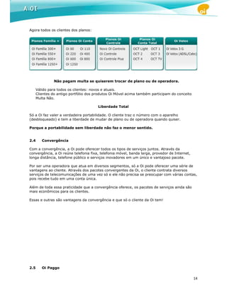 Agora todos os clientes dos planos:




                Não pagam multa se quiserem trocar de plano ou de operadora.

      Válido para todos os clientes: novos e atuais.
      Clientes do antigo portfólio dos produtos Oi Móvel acima também participam do conceito
      Multa Não.

                                        Liberdade Total

Só a Oi faz valer a verdadeira portabilidade. O cliente traz o número com o aparelho
(desbloqueado) e tem a liberdade de mudar de plano ou de operadora quando quiser.

Porque a portabilidade sem liberdade não faz o menor sentido.


2.4      Convergência

Com a convergência, a Oi pode oferecer todos os tipos de serviços juntos. Através da
convergência, a Oi reúne telefonia fixa, telefonia móvel, banda larga, provedor de Internet,
longa distância, telefone público e serviços inovadores em um único e vantajoso pacote.

Por ser uma operadora que atua em diversos segmentos, só a Oi pode oferecer uma série de
vantagens ao cliente. Através dos pacotes convergentes da Oi, o cliente contrata diversos
serviços de telecomunicações de uma vez só e ele não precisa se preocupar com várias contas,
pois recebe tudo em uma conta única.

Além de toda essa praticidade que a convergência oferece, os pacotes de serviços ainda são
mais econômicos para os clientes.

Essas e outras são vantagens da convergência e que só o cliente da Oi tem!




2.5      Oi Paggo


                                                                                               14
 