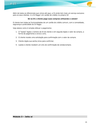 Além de todos os diferenciais que vimos até aqui, a Oi ainda tem mais um serviço exclusivo
para os seus clientes: é o Oi Paggo! Um cartão de crédito no próprio Oi!

                  Só na Oi o cliente paga suas compras utilizando o celular!

O cliente tem todas as funcionalidades de um cartão de crédito comum, com a comodidade,
segurança e praticidade do Oi Paggo.

Veja abaixo como é simples efetuar o pagamento:

   1. O “lojista” digita o número do Oi do cliente e em seguida digita o valor da compra, a
      forma de pagamento e envia o sms.

   2. O cliente recebe uma solicitação para confirmação com o valor da compra.

   3. Cliente digita sua senha única para confirmar.

   4. Lojista e cliente recebem um sms de confirmação da venda/compra.




Módulo 3 – Jeito oi

                                                                                              15
 