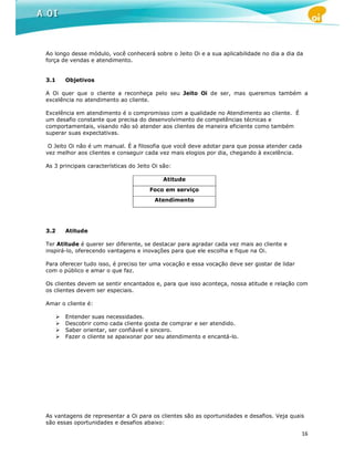 Ao longo desse módulo, você conhecerá sobre o Jeito Oi e a sua aplicabilidade no dia a dia da
força de vendas e atendimento.


3.1    Objetivos

A Oi quer que o cliente a reconheça pelo seu Jeito Oi de ser, mas queremos também a
excelência no atendimento ao cliente.

Excelência em atendimento é o compromisso com a qualidade no Atendimento ao cliente. É
um desafio constante que precisa do desenvolvimento de competências técnicas e
comportamentais, visando não só atender aos clientes de maneira eficiente como também
superar suas expectativas.

 O Jeito Oi não é um manual. É a filosofia que você deve adotar para que possa atender cada
vez melhor aos clientes e conseguir cada vez mais elogios por dia, chegando à excelência.

As 3 principais características do Jeito Oi são:

                                            Atitude
                                       Foco em serviço
                                         Atendimento




3.2    Atitude

Ter Atitude é querer ser diferente, se destacar para agradar cada vez mais ao cliente e
inspirá-lo, oferecendo vantagens e inovações para que ele escolha e fique na Oi.

Para oferecer tudo isso, é preciso ter uma vocação e essa vocação deve ser gostar de lidar
com o público e amar o que faz.

Os clientes devem se sentir encantados e, para que isso aconteça, nossa atitude e relação com
os clientes devem ser especiais.

Amar o cliente é:

       Entender suas necessidades.
       Descobrir como cada cliente gosta de comprar e ser atendido.
       Saber orientar, ser confiável e sincero.
       Fazer o cliente se apaixonar por seu atendimento e encantá-lo.




As vantagens de representar a Oi para os clientes são as oportunidades e desafios. Veja quais
são essas oportunidades e desafios abaixo:

                                                                                             16
 