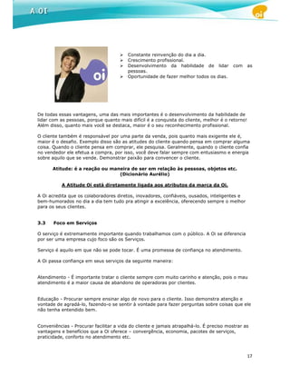 Constante reinvenção do dia a dia.
                                         Crescimento profissional.
                                         Desenvolvimento da habilidade de lidar          com     as
                                         pessoas.
                                         Oportunidade de fazer melhor todos os dias.




De todas essas vantagens, uma das mais importantes é o desenvolvimento da habilidade de
lidar com as pessoas, porque quanto mais difícil é a conquista do cliente, melhor é o retorno!
Além disso, quanto mais você se destaca, maior é o seu reconhecimento profissional.

O cliente também é responsável por uma parte da venda, pois quanto mais exigente ele é,
maior é o desafio. Exemplo disso são as atitudes do cliente quando pensa em comprar alguma
coisa. Quando o cliente pensa em comprar, ele pesquisa. Geralmente, quando o cliente confia
no vendedor ele efetua a compra, por isso, você deve falar sempre com entusiasmo e energia
sobre aquilo que se vende. Demonstrar paixão para convencer o cliente.

      Atitude: é a reação ou maneira de ser em relação às pessoas, objetos etc.
                                (Dicionário Aurélio)

          A Atitude Oi está diretamente ligada aos atributos da marca da Oi.

A Oi acredita que os colaboradores diretos, inovadores, confiáveis, ousados, inteligentes e
bem-humorados no dia a dia tem tudo pra atingir a excelência, oferecendo sempre o melhor
para os seus clientes.


3.3    Foco em Serviços

O serviço é extremamente importante quando trabalhamos com o público. A Oi se diferencia
por ser uma empresa cujo foco são os Serviços.

Serviço é aquilo em que não se pode tocar. É uma promessa de confiança no atendimento.

A Oi passa confiança em seus serviços da seguinte maneira:


Atendimento - É importante tratar o cliente sempre com muito carinho e atenção, pois o mau
atendimento é a maior causa de abandono de operadoras por clientes.


Educação - Procurar sempre ensinar algo de novo para o cliente. Isso demonstra atenção e
vontade de agradá-lo, fazendo-o se sentir à vontade para fazer perguntas sobre coisas que ele
não tenha entendido bem.


Conveniências - Procurar facilitar a vida do cliente e jamais atrapalhá-lo. É preciso mostrar as
vantagens e benefícios que a Oi oferece – convergência, economia, pacotes de serviços,
praticidade, conforto no atendimento etc.



                                                                                                 17
 