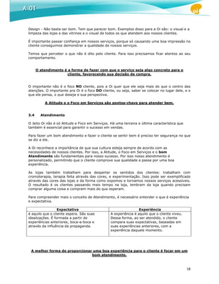 Design - Não basta ser bom. Tem que parecer bom. Exemplos disso para a Oi são: o visual e a
limpeza das lojas e das vitrines e o visual de todos os que atendem aos nossos clientes.

É importante passar confiança em nossos serviços, porque só causando uma boa impressão no
cliente conseguimos demonstrar a qualidade de nossos serviços.

Temos que perceber o que não é dito pelo cliente. Para isso precisamos ficar atentos ao seu
comportamento.


      O atendimento é a forma de fazer com que o serviço seja algo concreto para o
                      cliente, favorecendo sua decisão de compra.


O importante não é o foco NO cliente, pois a Oi quer que ele seja mais do que o centro das
atenções. O importante pra Oi é o foco DO cliente, ou seja, saber se colocar no lugar dele, e o
que ele pensa, o que deseja e sua perspectiva.

          A Atitude e o Foco em Serviços são pontos-chave para atender bem.


3.4     Atendimento

O Jeito Oi não é só Atitude e Foco em Serviços. Há uma terceira e última característica que
também é essencial para garantir o sucesso em vendas.

Para fazer um bom atendimento e fazer o cliente se sentir bem é preciso ter segurança no que
se diz a ele.

A Oi reconhece a importância de que sua cultura esteja sempre de acordo com as
necessidades de nossos clientes. Por isso, a Atitude, o Foco em Serviços e o bom
Atendimento são fundamentais para nosso sucesso. Por isso nosso atendimento é
personalizado, permitindo que o cliente comprove sua qualidade e passe por uma boa
experiência.

As lojas também trabalham para despertar os sentidos dos clientes: trabalham com
cromoterapia, terapia feita através das cores, e experimentação. Isso pode ser exemplificado
através das cores das lojas e da forma como expomos e tornamos nossos serviços acessíveis.
O resultado é os clientes passando mais tempo na loja, lembram da loja quando precisam
comprar alguma coisa e compram mais do que esperam.

Para compreender mais o conceito de Atendimento, é necessário entender o que é experiência
e expectativa.

                  Expectativa                                    Experiência
é aquilo que o cliente espera. São suas         A experiência é aquilo que o cliente viveu.
idealizações. É formada a partir de             Dessa forma, ao ser atendido, o cliente
experiências anteriores, boca-a-boca e          compara suas expectativas, baseadas em
através da influência da propaganda.            suas experiências anteriores, com a
                                                experiência daquele momento.




 A melhor forma de proporcionar uma boa experiência para o cliente é focar em um
                               bom atendimento.



                                                                                              18
 