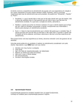 O cliente vivencia a experiência do atendimento de acordo com sua expectativa em relação à
Oi e quem representa a Oi para nossos clientes é VOCÊ. Portanto, você é o principal
responsável pelo tipo de atendimento que será prestado. Ele poderá ser “Excelente”, “Padrão”
ou “Ruim”:

      •   Excelente => que é aquele algo a mais que se faz pelo cliente sem que ele espere. Isto
          o deixa tão satisfeito que é o que garante que ele volte à loja e que fale bem do
          atendimento recebido. É o que toca o coração do cliente, cativando-o.

      •   Padrão=> aquilo que se faz no mínimo e sempre. É o que o cliente espera que se faça
          por ele. Cabe ao vendedor surpreender o cliente, incorporando sua criatividade e
          talento para alcançar um atendimento excelente.

      •   Ruim => Esse é o tipo de atendimento que o cliente não gosta que o vendedor faça. É
          aquilo que fará com que ele não se sinta bem e não volte mais. É quando o cliente não
          é tratado de forma especial, carinhosa e atenciosa e não tem uma boa experiência de
          atendimento.

Para proporcionar uma boa experiência ao cliente, devemos entender como ele gostaria de ser
atendido.

Uma das piores ações de um vendedor é realizar um atendimento considerado ruim pelo
cliente. Veja abaixo o que NÃO fazer com seu cliente:

      •   Atender com mau-humor e antipatia
      •   Usar gírias
      •   Agir com falta de respeito/educação; ser debochado
      •   Mostrar ao cliente que está com pressa.
      •   Não ouvir o que o cliente deseja.
      •   Ser preconceituoso.
      •   Fornecer informações erradas.




3.5       Apresentação Pessoal

A apresentação pessoal do vendedor também tem um papel fundamental.
Conheça os cuidados para a apresentação pessoal e higiene:




                                                                                              19
 