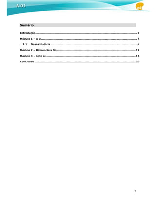 Sumário

Introdução ...................................................................................................................... 3

Módulo 1 – A Oi............................................................................................................... 4

  1.1      Nossa História .....................................................................................................4

Módulo 2 – Diferenciais Oi ............................................................................................ 12

Módulo 3 – Jeito oi ........................................................................................................ 15

Conclusão ..................................................................................................................... 20




                                                                                                                             2
 