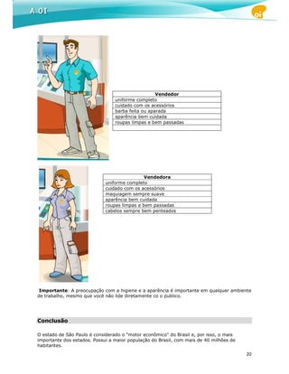 Vendedor
                                 uniforme completo
                                 cuidado com os acessórios
                                 barba feita ou aparada
                                 aparência bem cuidada
                                 roupas limpas e bem passadas




                                              Vendedora
                             uniforme completo
                             cuidado com os acessórios
                             maquiagem sempre suave
                             aparência bem cuidada
                             roupas limpas e bem passadas
                             cabelos sempre bem penteados




 Importante: A preocupação com a higiene e a aparência é importante em qualquer ambiente
de trabalho, mesmo que você não lide diretamente co o publico.




Conclusão

O estado de São Paulo é considerado o “motor econômico” do Brasil e, por isso, o mais
importante dos estados. Possui a maior população do Brasil, com mais de 40 milhões de
habitantes.
                                                                                        20
 