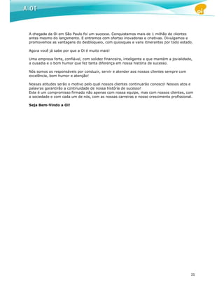 A chegada da Oi em São Paulo foi um sucesso. Conquistamos mais de 1 milhão de clientes
antes mesmo do lançamento. E entramos com ofertas inovadoras e criativas. Divulgamos e
promovemos as vantagens do desbloqueio, com quiosques e vans itinerantes por todo estado.

Agora você já sabe por que a Oi é muito mais!

Uma empresa forte, confiável, com solidez financeira, inteligente e que mantém a jovialidade,
a ousadia e o bom humor que fez tanta diferença em nossa história de sucesso.

Nós somos os responsáveis por conduzir, servir e atender aos nossos clientes sempre com
excelência, bom humor e atenção!

Nossas atitudes serão o motivo pelo qual nossos clientes continuarão conosco! Nossos atos e
palavras garantirão a continuidade de nossa história de sucesso!
Este é um compromisso firmado não apenas com nossa equipe, mas com nossos clientes, com
a sociedade e com cada um de nós, com as nossas carreiras e nosso crescimento profissional.

Seja Bem-Vindo a Oi!




                                                                                            21
 