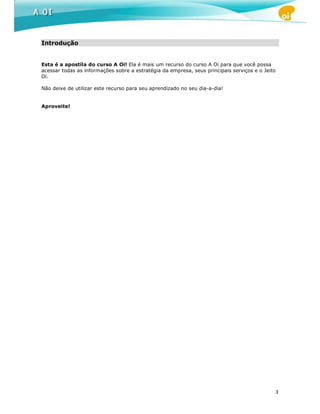 Introdução


Esta é a apostila do curso A Oi! Ela é mais um recurso do curso A Oi para que você possa
acessar todas as informações sobre a estratégia da empresa, seus principais serviços e o Jeito
Oi.

Não deixe de utilizar este recurso para seu aprendizado no seu dia-a-dia!


Aproveite!




                                                                                                 3
 