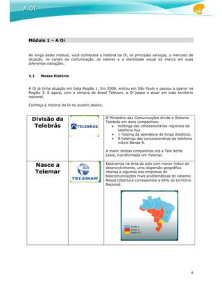 Módulo 1 – A Oi


Ao longo deste módulo, você conhecerá a história da Oi, os principais serviços, o mercado de
atuação, os canais de comunicação, os valores e a identidade visual da marca em suas
diferentes vibrações.


1.1    Nossa História


A Oi já tinha atuação em toda Região 1. Em 2008, entrou em São Paulo e passou a operar na
Região 3. E agora, com a compra da Brasil Telecom, a Oi passa a atuar em todo território
nacional.

Conheça a história da Oi no quadro abaixo.


                                             O Ministério das Comunicações divide o Sistema
 Divisão da                                  Telebrás em doze companhias:
  Telebrás                                       • holdings das concessionárias regionais de
                                                    telefonia fixa.
                                                 • 1 holding da operadora de longa distância.
                                                 • 8 holdings das concessionárias da telefonia
                                                    móvel Banda A.

                                             A maior dessas companhias era a Tele Norte
                                             Leste, transformada em Telemar.

                                             Estávamos na área do país com menor índice de
      Nasce a                                desenvolvimento, uma dispersão geográfica
      Telemar                                imensa e algumas das empresas de
                                             telecomunicações mais problemáticas do sistema.
                                             Nossa cobertura correspondia a 64% do território
                                             Nacional.




                                                                                             4
 