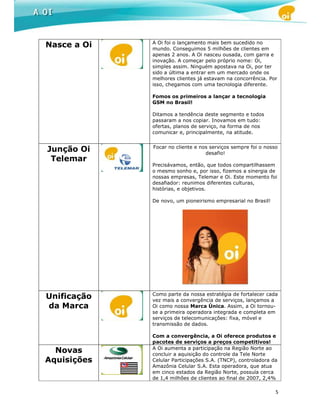 A Oi foi o lançamento mais bem sucedido no
Nasce a Oi   mundo. Conseguimos 5 milhões de clientes em
             apenas 2 anos. A Oi nasceu ousada, com garra e
             inovação. A começar pelo próprio nome: Oi,
             simples assim. Ninguém apostava na Oi, por ter
             sido a última a entrar em um mercado onde os
             melhores clientes já estavam na concorrência. Por
             isso, chegamos com uma tecnologia diferente.

             Fomos os primeiros a lançar a tecnologia
             GSM no Brasil!

             Ditamos a tendência deste segmento e todos
             passaram a nos copiar. Inovamos em tudo:
             ofertas, planos de serviço, na forma de nos
             comunicar e, principalmente, na atitude.


             Focar no cliente e nos serviços sempre foi o nosso
Junção Oi                         desafio!
 Telemar
             Precisávamos, então, que todos compartilhassem
             o mesmo sonho e, por isso, fizemos a sinergia de
             nossas empresas, Telemar e Oi. Este momento foi
             desafiador: reunimos diferentes culturas,
             histórias, e objetivos.

             De novo, um pioneirismo empresarial no Brasil!




             Como parte da nossa estratégia de fortalecer cada
Unificação   vez mais a convergência de serviços, lançamos a
da Marca     Oi como nossa Marca Única. Assim, a Oi tornou-
             se a primeira operadora integrada e completa em
             serviços de telecomunicações: fixa, móvel e
             transmissão de dados.

             Com a convergência, a Oi oferece produtos e
             pacotes de serviços a preços competitivos!
             A Oi aumenta a participação na Região Norte ao
  Novas      concluir a aquisição do controle da Tele Norte
Aquisições   Celular Participações S.A. (TNCP), controladora da
             Amazônia Celular S.A. Esta operadora, que atua
             em cinco estados da Região Norte, possuía cerca
             de 1,4 milhões de clientes ao final de 2007, 2,4%

                                                              5
 