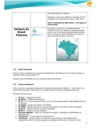 de market-share na região I.

                                              Contudo, o marco de 2008 foi a entrada da Oi no
                                              mercado mais importante do Brasil: São Paulo!

                                              Com a conquista de São Paulo... A Oi agora é
                                              muito mais!

                                              Em 2009, a Oi conclui a compra da Brasil
 Compra da                                    Telecom. A partir de agora, os clientes poderão
   Brasil                                     contar com os serviços de abrangência nacional.
                                              Com a compra da Brasil Telecom, a Oi passa a
  Telecom                                     atuar em todo território nacional!




1.2       Onde Atuamos?

A Oi é a maior prestadora de serviços de telefonia fixa da América do Sul. Além de atuar na
telefonia móvel, banda larga e TV.

Reveja a área de atuação da Oi e conheça a dos concorrentes.


1.3       O que vendemos?

A Oi é a primeira operadora integrada e completa de serviços de Telecom – fixa, móvel e de
transmissão de dados. Além disso, a Oi ainda oferece serviços a preços competitivos.

Principais serviços da Oi:

      •   Oi Fixo - Telefone fixo da Oi.
      •   Oi Móvel – Telefone móvel da Oi
      •   Oi TV - é a TV por assinatura da Oi com a melhor programação e flexibilidade que só a
          Oi oferece.
      •   Oi Paggo - Cartão de crédito no Oi Móvel.
      •   Oi Velox - Banda larga da Oi, que permite acessar a Internet em alta velocidade.
      •   Oi Wi Fi – Internet sem fio em alta velocidade
      •   DDD 31 - Código de longa distância.
      •   Serviços Digitais – Siga-me, chamada em espera, conferência, identificador de
          chamadas etc.
      •   Oi Internet – É o provedor de Internet da Oi.
      •   102 Busca – Ajuda o cliente a encontrar o que precisa (informações sobre
          estabelecimentos e serviços, pessoas e endereços residenciais e mapas e rotas).
                                                                                                  6
 