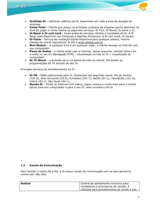 •   Orelhões Oi – telefones públicos da Oi, disponíveis em toda a área de atuação da
          empresa.
      •   Conta Total – Cliente que possui os principais produtos da empresa ganha desconto na
          hora de pagar a conta. Reúne os seguintes serviços: Oi Fixo, Oi Móvel, Oi Velox e 31.
      •   Oi Bazar e Oi com você - Guias grátis de serviços, ofertas e novidades da Oi. A Oi
          Bazar está disponível nas Franquias e Agentes Exclusivos. A Oi com você, no Varejo.
      •   Oi Fotos – Serviço de revelação digital disponível para qualquer pessoa, mesmo
          clientes de outras operadoras. O site é www.oifotos.com.br
      •   Mini Modem – A qualquer hora e em qualquer lugar, o cliente navega na Internet com
          seu computador.
      •   Plano de Dados – o cliente pode usar a Internet, baixar arquivos, mandar fotos e ler
          e-mails no seu Oi. Navegação HTML - visualização na tela do Oi = visualização do
          computador.
      •   Oi TV Móvel – a diversão da tv na palma da mão do cliente. Ele assiste às
          programações da TV através de seu Oi.

Principais serviços de entretenimento da Oi:

      •   Oi FM – Rádio patrocinada pela Oi. Disponível nos seguintes locais: Rio de Janeiro
          (102.9); Belo Horizonte (93.9); Fortaleza (101.7); Recife (97.1); Uberlândia (101.9);
          Vitória (93.1); São Paulo (94.1);
      •   Mundo Oi – Portal na Internet com vídeos, jogos, música e muito mais para o cliente
          baixar para seu computador e para o seu Oi. www.mundooi.com.br.




1.4       Canais de Comunicação

Para facilitar o nosso dia a dia, a Oi possui canais de comunicação com os seus parceiros
comerciais. São eles:


Hotline                                           Central de atendimento exclusiva para
                                                  vendedores e promotores de vendas. É
                                                  utilizada para procedimentos de venda e pós-


                                                                                                  7
 