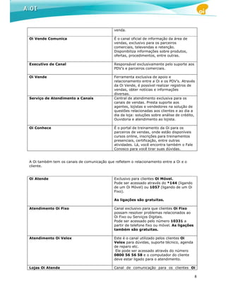 venda.

Oi Vende Comunica                            É o canal oficial de informação da área de
                                             vendas, exclusivo para os parceiros
                                             comerciais, televendas e retenção.
                                             Disponibiliza informações sobre produtos,
                                             ofertas, procedimentos, entre outras.

Executivo de Canal                           Responsável exclusivamente pelo suporte aos
                                             PDV’s e parceiros comerciais.

Oi Vende                                     Ferramenta exclusiva de apoio e
                                             relacionamento entre a Oi e os PDV’s. Através
                                             da Oi Vende, é possível realizar registros de
                                             vendas, obter notícias e informações
                                             diversas.
Serviço de Atendimento a Canais              Central de atendimento exclusiva para os
                                             canais de vendas. Presta suporte aos
                                             agentes, lojistas e vendedores na solução de
                                             questões relacionadas aos clientes e ao dia a
                                             dia da loja: soluções sobre análise de crédito,
                                             Ouvidoria e atendimento ao lojista.

Oi Conhece                                   É o portal de treinamento da Oi para os
                                             parceiros de vendas, onde estão disponíveis
                                             cursos online, inscrições para treinamentos
                                             presenciais, certificação, entre outras
                                             atividades. Lá, você encontra também o Fale
                                             Conosco para você tirar suas dúvidas.


A Oi também tem os canais de comunicação que refletem o relacionamento entre a Oi e o
cliente.


Oi Atende                                    Exclusivo para clientes Oi Móvel.
                                             Pode ser acessado através do *144 (ligando
                                             de um Oi Móvel) ou 1057 (ligando de um Oi
                                             Fixo).

                                             As ligações são gratuitas.

Atendimento Oi Fixo                          Canal exclusivo para que clientes Oi Fixo
                                             possam resolver problemas relacionados ao
                                             Oi Fixo ou Serviços Digitais.
                                             Pode ser acessado pelo número 10331 a
                                             partir de telefone fixo ou móvel. As ligações
                                             também são gratuitas.

Atendimento Oi Velox                         Este é o canal utilizado pelos clientes Oi
                                             Velox para dúvidas, suporte técnico, agenda
                                             de reparo etc.
                                              Ele pode ser acessado através do número
                                             0800 56 56 58 e o computador do cliente
                                             deve estar ligado para o atendimento.

Lojas Oi Atende                              Canal de comunicação para os clientes Oi

                                                                                             8
 