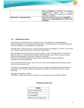 Fixo e Oi Velox que preferem ser atendidos
                                                  pessoalmente. Ligando para o número
                                                  10331, o cliente tem acesso aos endereços
                                                  das lojas Oi Atende.
Site da Oi – www.oi.com.br                        Pode ser acessado pelos clientes Oi Móvel,
                                                  Oi Fixo, 31 Longa Distância, Oi Velox e Oi
                                                  Internet.




1.5    Atributos da Marca

A Oi chegou à conclusão de que o cliente é um só e não separa suas necessidades de
telecomunicações. Por isso, devemos oferecer para o cliente aquilo que ele realmente precisa:
serviços inovadores, convergentes e de qualidade.

Na visão da Oi a vida é pra viver e não pra perder tempo com bobagens. A Oi tem um princípio
bem simples: nada de burocracia ou serviços complicados!

Devemos lembrar que muito mais do que um slogan, o nosso “Simples Assim” é um jeito de
fazer as coisas, um compromisso da gente. Nossa empresa, nossa marca, nossos serviços.
Todos eles representam a ideia que o cliente faz da gente!
Por isso, somos responsáveis por atender bem, para deixá-los sempre satisfeitos.
Devemos ser úteis e prestativos.

A Oi é diferente porque possui o jeito Oi de ser e sua marca agrega diversos atributos que a
tornam uma empresa única.

Uma marca faz promessas para todos com quem se relaciona. Quando essas promessas são
cumpridas, você começa a construir algo que vale a pena. Os atributos da Oi são a nossa
promessa.

Definição do dicionário Aurélio:
ATRIBUTO – Aquilo que é próprio de alguém ou de alguma coisa; qualidade; símbolo.




                                       Atributos da Marca Oi


                                      Direta
                          Faz ao invés de falar
                          Sem enrolação

                          É transparente
                          Admite e corrige seus erros


                                                                                                9
 