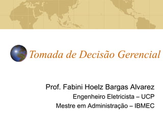 Tomada de Decisão Gerencial
Prof. Fabini Hoelz Bargas Alvarez
Engenheiro Eletricista – UCP
Mestre em Administração – IBMEC
 