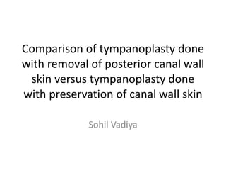 Comparison of tympanoplasty done
with removal of posterior canal wall
skin versus tympanoplasty done
with preservation of canal wall skin
Sohil Vadiya
 