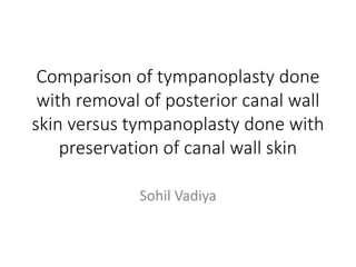 Comparison of tympanoplasty done
with removal of posterior canal wall
skin versus tympanoplasty done with
preservation of canal wall skin
Sohil Vadiya
 