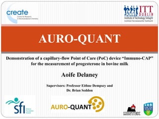 Demonstration of a capillary-flow Point of Care (PoC) device “Immuno-CAP”
for the measurement of progesterone in bovine milk
Aoife Delaney
Supervisors: Professor Eithne Dempsey and
Dr. Brian Seddon
AURO-QUANT
 