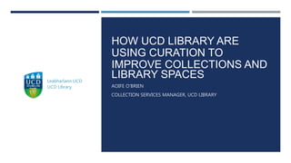 HOW UCD LIBRARY ARE
USING CURATION TO
IMPROVE COLLECTIONS AND
LIBRARY SPACES
AOIFE O’BRIEN
COLLECTION SERVICES MANAGER, UCD LIBRARY
 