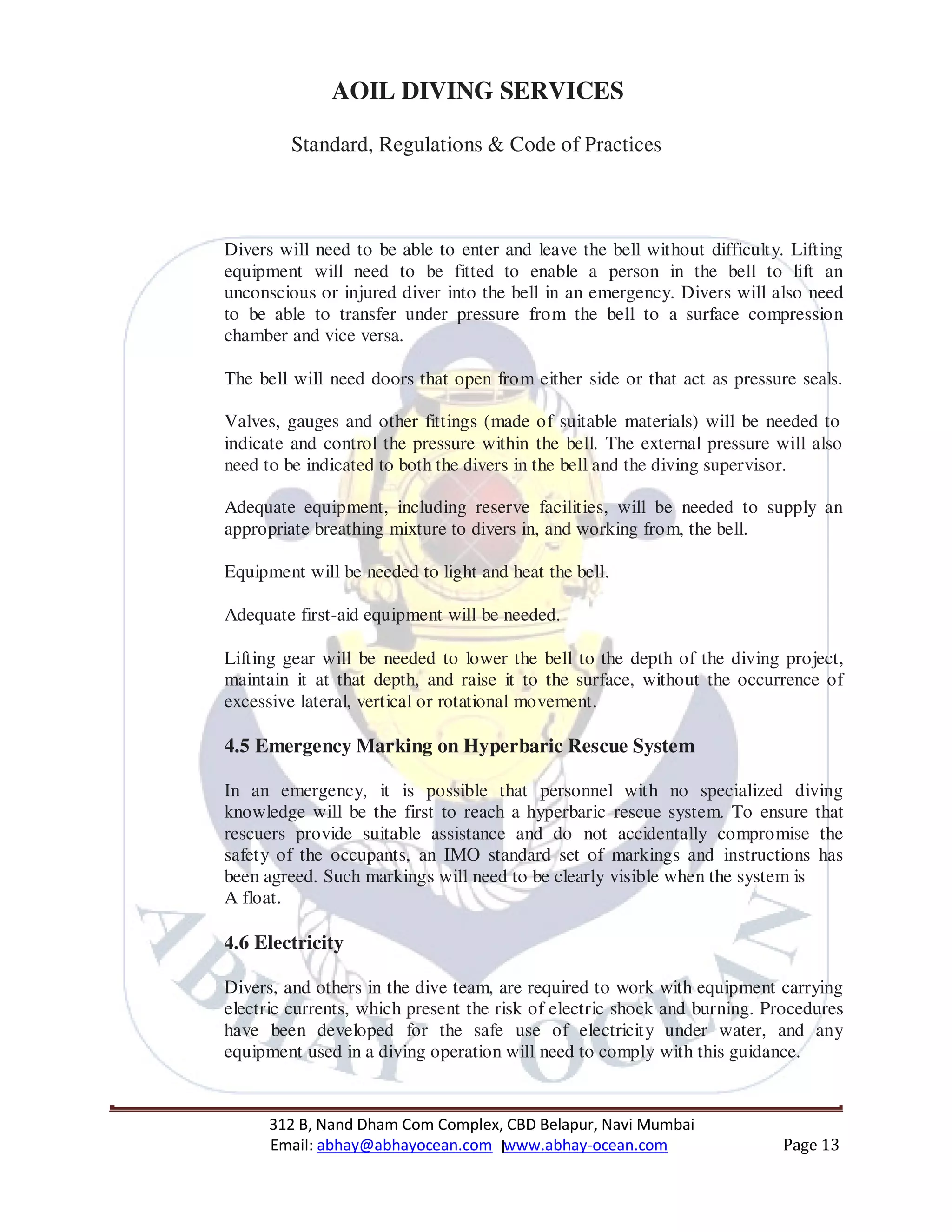 312 B, Nand Dham Com Complex, CBD Belapur, Navi Mumbai
Email: abhay@abhayocean.com www.abhay-ocean.com Page 13
AOIL DIVING SERVICES
Standard, Regulations & Code of Practices
Divers will need to be able to enter and leave the bell without difficulty. Lifting
equipment will need to be fitted to enable a person in the bell to lift an
unconscious or injured diver into the bell in an emergency. Divers will also need
to be able to transfer under pressure from the bell to a surface compression
chamber and vice versa.
The bell will need doors that open from either side or that act as pressure seals.
Valves, gauges and other fittings (made of suitable materials) will be needed to
indicate and control the pressure within the bell. The external pressure will also
need to be indicated to both the divers in the bell and the diving supervisor.
Adequate equipment, including reserve facilities, will be needed to supply an
appropriate breathing mixture to divers in, and working from, the bell.
Equipment will be needed to light and heat the bell.
Adequate first-aid equipment will be needed.
Lifting gear will be needed to lower the bell to the depth of the diving project,
maintain it at that depth, and raise it to the surface, without the occurrence of
excessive lateral, vertical or rotational movement.
4.5 Emergency Marking on Hyperbaric Rescue System
In an emergency, it is possible that personnel with no specialized diving
knowledge will be the first to reach a hyperbaric rescue system. To ensure that
rescuers provide suitable assistance and do not accidentally compromise the
safety of the occupants, an IMO standard set of markings and instructions has
been agreed. Such markings will need to be clearly visible when the system is
A float.
4.6 Electricity
Divers, and others in the dive team, are required to work with equipment carrying
electric currents, which present the risk of electric shock and burning. Procedures
have been developed for the safe use of electricity under water, and any
equipment used in a diving operation will need to comply with this guidance.
 