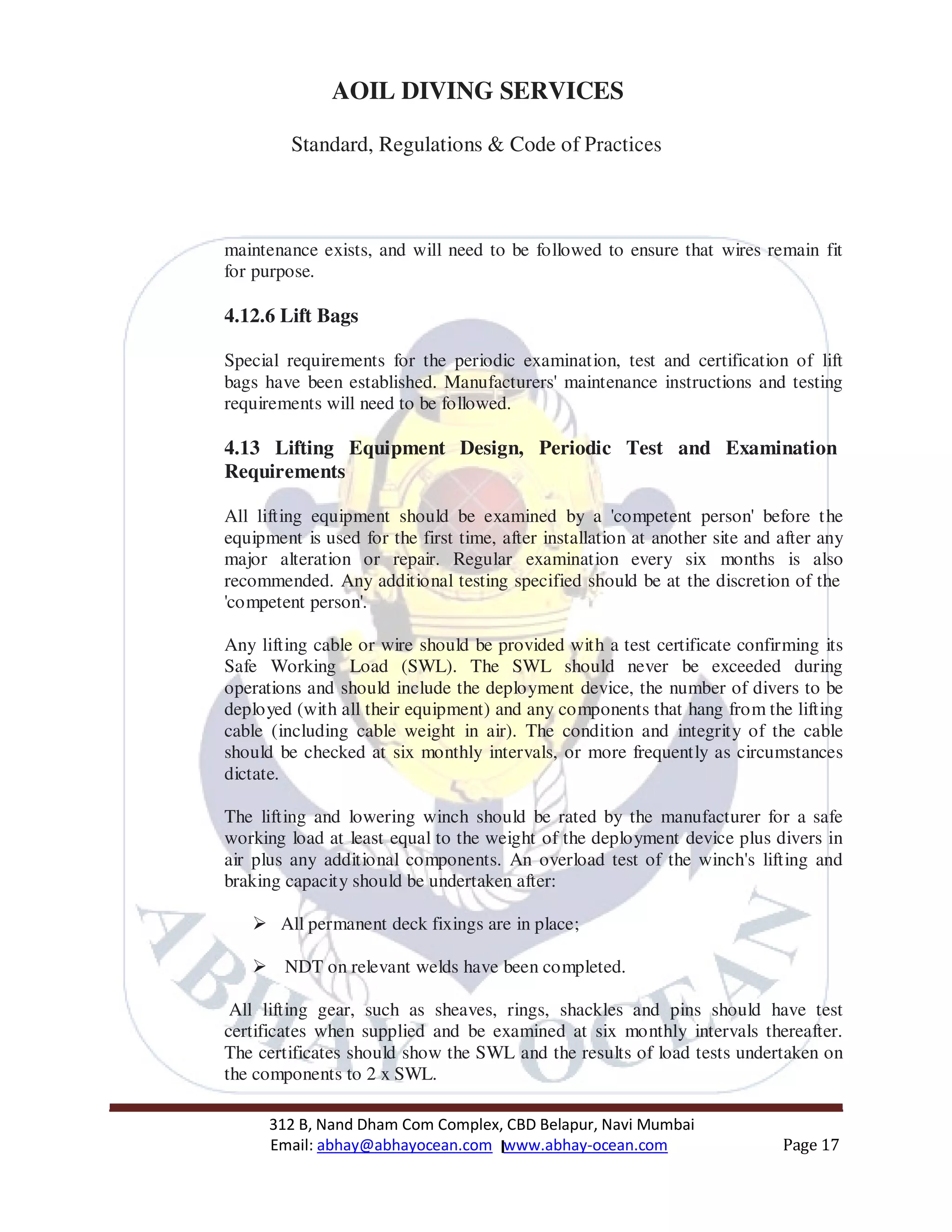 312 B, Nand Dham Com Complex, CBD Belapur, Navi Mumbai
Email: abhay@abhayocean.com www.abhay-ocean.com Page 17
AOIL DIVING SERVICES
Standard, Regulations & Code of Practices
maintenance exists, and will need to be followed to ensure that wires remain fit
for purpose.
4.12.6 Lift Bags
Special requirements for the periodic examination, test and certification of lift
bags have been established. Manufacturers' maintenance instructions and testing
requirements will need to be followed.
4.13 Lifting Equipment Design, Periodic Test and Examination
Requirements
All lifting equipment should be examined by a 'competent person' before the
equipment is used for the first time, after installation at another site and after any
major alteration or repair. Regular examination every six months is also
recommended. Any additional testing specified should be at the discretion of the
'competent person'.
Any lifting cable or wire should be provided with a test certificate confirming its
Safe Working Load (SWL). The SWL should never be exceeded during
operations and should include the deployment device, the number of divers to be
deployed (with all their equipment) and any components that hang from the lifting
cable (including cable weight in air). The condition and integrity of the cable
should be checked at six monthly intervals, or more frequently as circumstances
dictate.
The lifting and lowering winch should be rated by the manufacturer for a safe
working load at least equal to the weight of the deployment device plus divers in
air plus any additional components. An overload test of the winch's lifting and
braking capacity should be undertaken after:
All permanent deck fixings are in place;
NDT on relevant welds have been completed.
All lifting gear, such as sheaves, rings, shackles and pins should have test
certificates when supplied and be examined at six monthly intervals thereafter.
The certificates should show the SWL and the results of load tests undertaken on
the components to 2 x SWL.
 