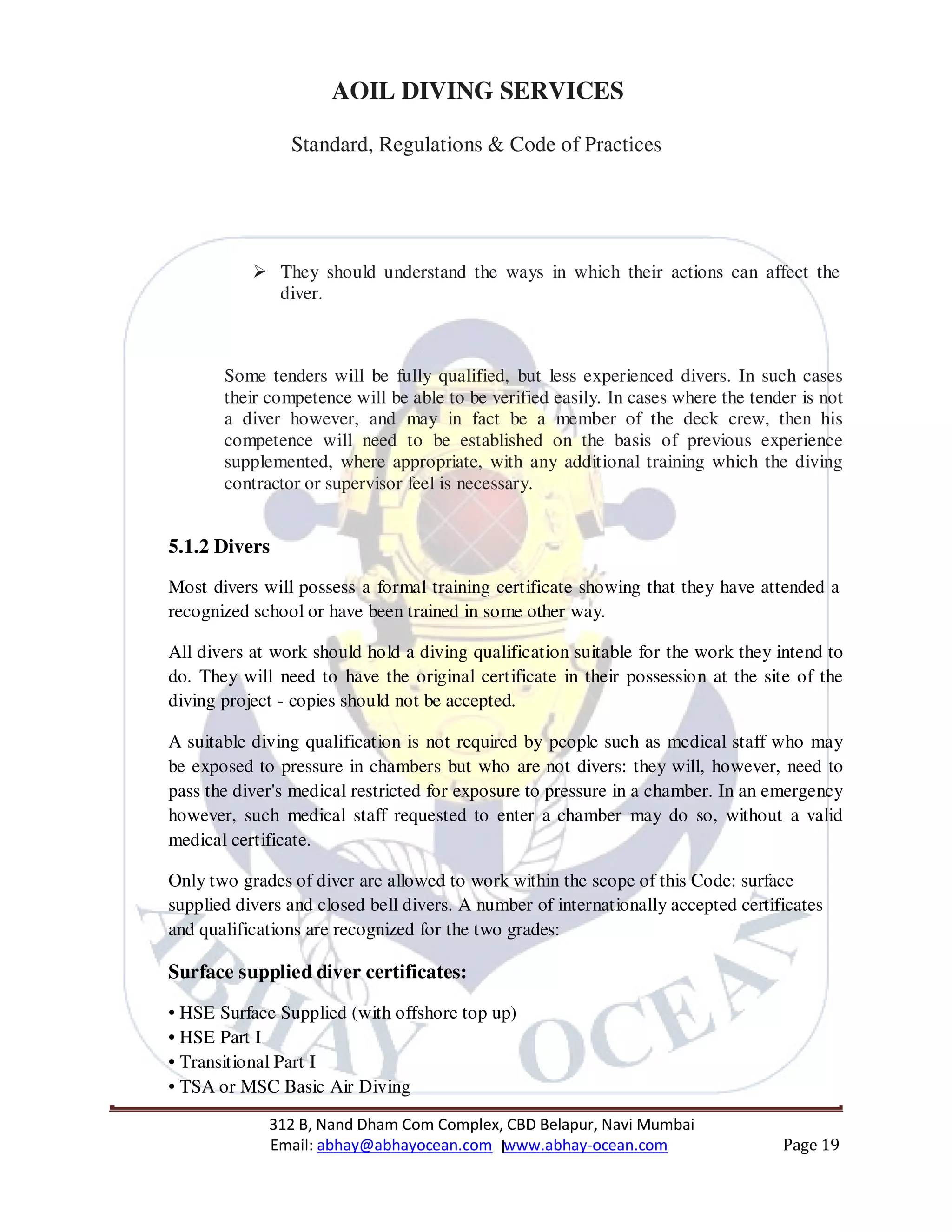 312 B, Nand Dham Com Complex, CBD Belapur, Navi Mumbai
Email: abhay@abhayocean.com www.abhay-ocean.com Page 19
AOIL DIVING SERVICES
Standard, Regulations & Code of Practices
They should understand the ways in which their actions can affect the
diver.
Some tenders will be fully qualified, but less experienced divers. In such cases
their competence will be able to be verified easily. In cases where the tender is not
a diver however, and may in fact be a member of the deck crew, then his
competence will need to be established on the basis of previous experience
supplemented, where appropriate, with any additional training which the diving
contractor or supervisor feel is necessary.
5.1.2 Divers
Most divers will possess a formal training certificate showing that they have attended a
recognized school or have been trained in some other way.
All divers at work should hold a diving qualification suitable for the work they intend to
do. They will need to have the original certificate in their possession at the site of the
diving project - copies should not be accepted.
A suitable diving qualification is not required by people such as medical staff who may
be exposed to pressure in chambers but who are not divers: they will, however, need to
pass the diver's medical restricted for exposure to pressure in a chamber. In an emergency
however, such medical staff requested to enter a chamber may do so, without a valid
medical certificate.
Only two grades of diver are allowed to work within the scope of this Code: surface
supplied divers and closed bell divers. A number of internationally accepted certificates
and qualifications are recognized for the two grades:
Surface supplied diver certificates:
• HSE Surface Supplied (with offshore top up)
• HSE Part I
• Transitional Part I
• TSA or MSC Basic Air Diving
 
