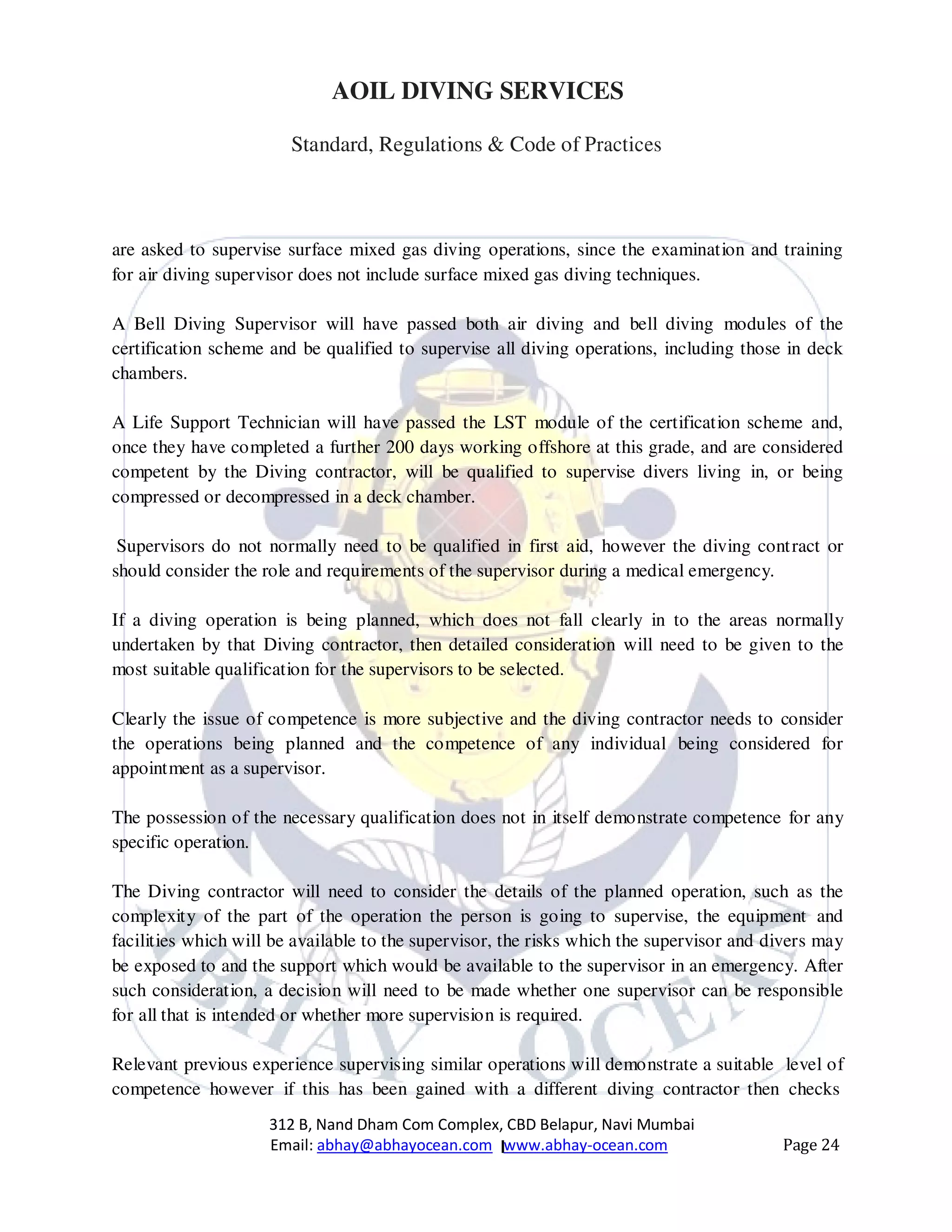 312 B, Nand Dham Com Complex, CBD Belapur, Navi Mumbai
Email: abhay@abhayocean.com www.abhay-ocean.com Page 24
AOIL DIVING SERVICES
Standard, Regulations & Code of Practices
are asked to supervise surface mixed gas diving operations, since the examination and training
for air diving supervisor does not include surface mixed gas diving techniques.
A Bell Diving Supervisor will have passed both air diving and bell diving modules of the
certification scheme and be qualified to supervise all diving operations, including those in deck
chambers.
A Life Support Technician will have passed the LST module of the certification scheme and,
once they have completed a further 200 days working offshore at this grade, and are considered
competent by the Diving contractor, will be qualified to supervise divers living in, or being
compressed or decompressed in a deck chamber.
Supervisors do not normally need to be qualified in first aid, however the diving contract or
should consider the role and requirements of the supervisor during a medical emergency.
If a diving operation is being planned, which does not fall clearly in to the areas normally
undertaken by that Diving contractor, then detailed consideration will need to be given to the
most suitable qualification for the supervisors to be selected.
Clearly the issue of competence is more subjective and the diving contractor needs to consider
the operations being planned and the competence of any individual being considered for
appointment as a supervisor.
The possession of the necessary qualification does not in itself demonstrate competence for any
specific operation.
The Diving contractor will need to consider the details of the planned operation, such as the
complexity of the part of the operation the person is going to supervise, the equipment and
facilities which will be available to the supervisor, the risks which the supervisor and divers may
be exposed to and the support which would be available to the supervisor in an emergency. After
such consideration, a decision will need to be made whether one supervisor can be responsible
for all that is intended or whether more supervision is required.
Relevant previous experience supervising similar operations will demonstrate a suitable level of
competence however if this has been gained with a different diving contractor then checks
 