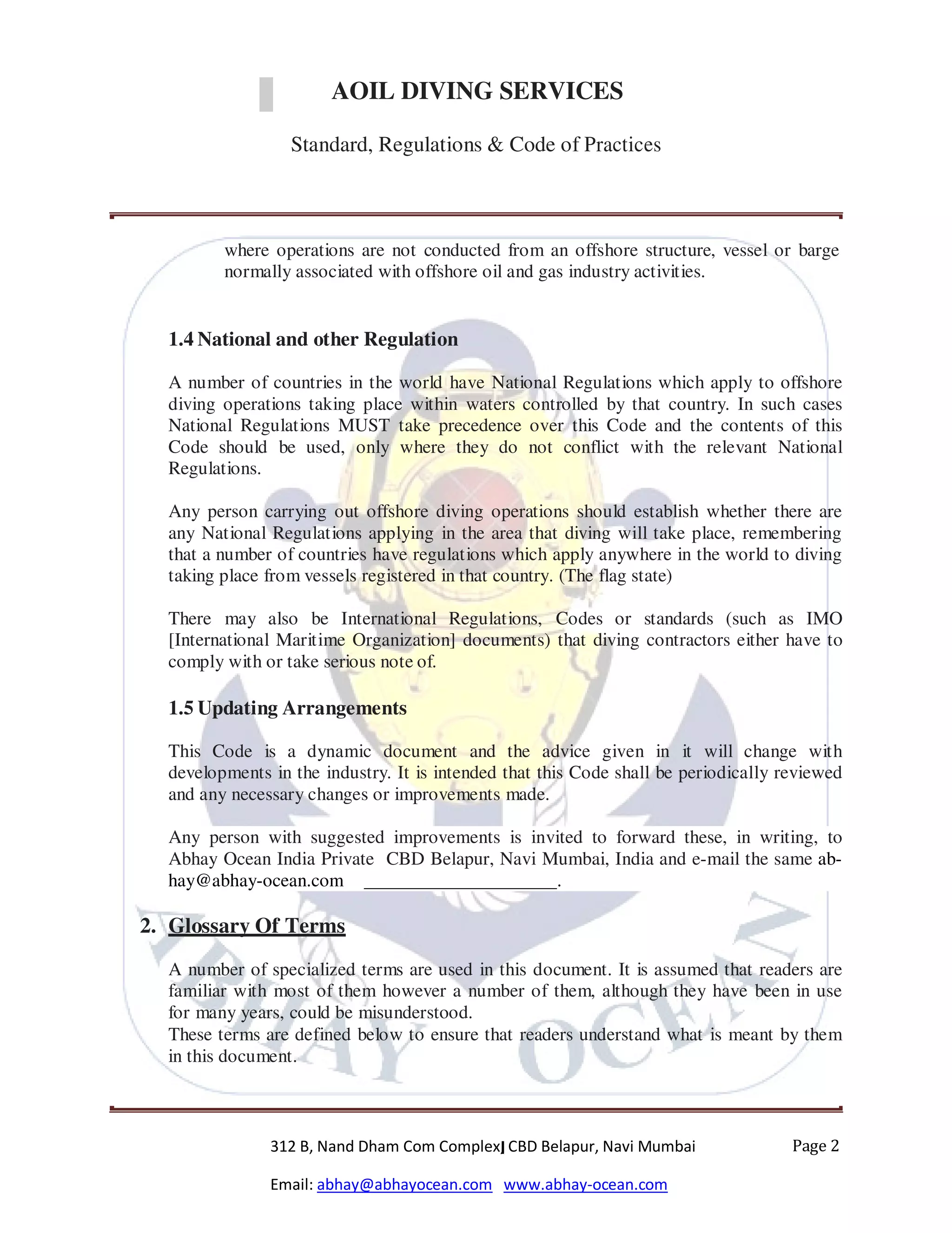 DIVING SERVICES
Standard, Regulations & Code of Practices
312 B, Nand Dham Com Complex, CBD Belapur, Navi Mumbai
Email: abhay@abhayocean.com www.abhay-ocean.com
Page 2
AOIL DIVING SERVICES
Standard, Regulations & Code of Practices
where operations are not conducted from an offshore structure, vessel or barge
normally associated with offshore oil and gas industry activities.
1.4 National and other Regulation
A number of countries in the world have National Regulations which apply to offshore
diving operations taking place within waters controlled by that country. In such cases
National Regulations MUST take precedence over this Code and the contents of this
Code should be used, only where they do not conflict with the relevant National
Regulations.
Any person carrying out offshore diving operations should establish whether there are
any National Regulations applying in the area that diving will take place, remembering
that a number of countries have regulations which apply anywhere in the world to diving
taking place from vessels registered in that country. (The flag state)
There may also be International Regulations, Codes or standards (such as IMO
[International Maritime Organization] documents) that diving contractors either have to
comply with or take serious note of.
1.5 Updating Arrangements
This Code is a dynamic document and the advice given in it will change with
developments in the industry. It is intended that this Code shall be periodically reviewed
and any necessary changes or improvements made.
Any person with suggested improvements is invited to forward these, in writing, to
Abhay Ocean India Private CBD Belapur, Navi Mumbai, India and e-mail the same ab-
hay@abhay-ocean.com .
2. Glossary Of Terms
A number of specialized terms are used in this document. It is assumed that readers are
familiar with most of them however a number of them, although they have been in use
for many years, could be misunderstood.
These terms are defined below to ensure that readers understand what is meant by them
in this document.
 