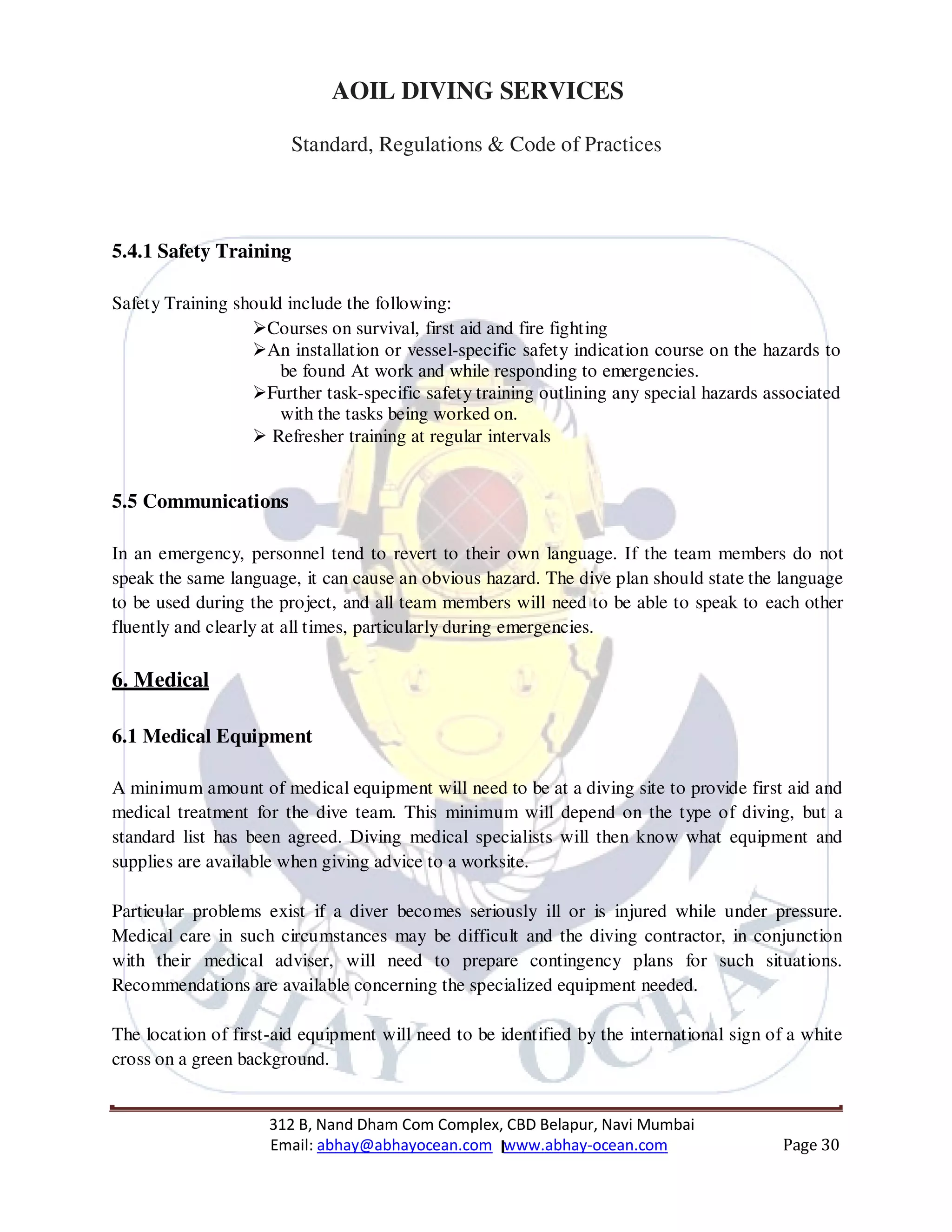 312 B, Nand Dham Com Complex, CBD Belapur, Navi Mumbai
Email: abhay@abhayocean.com www.abhay-ocean.com Page 30
AOIL DIVING SERVICES
Standard, Regulations & Code of Practices
5.4.1 Safety Training
Safety Training should include the following:
Courses on survival, first aid and fire fighting
An installation or vessel-specific safety indication course on the hazards to
be found At work and while responding to emergencies.
Further task-specific safety training outlining any special hazards associated
with the tasks being worked on.
Refresher training at regular intervals
5.5 Communications
In an emergency, personnel tend to revert to their own language. If the team members do not
speak the same language, it can cause an obvious hazard. The dive plan should state the language
to be used during the project, and all team members will need to be able to speak to each other
fluently and clearly at all times, particularly during emergencies.
6. Medical
6.1 Medical Equipment
A minimum amount of medical equipment will need to be at a diving site to provide first aid and
medical treatment for the dive team. This minimum will depend on the type of diving, but a
standard list has been agreed. Diving medical specialists will then know what equipment and
supplies are available when giving advice to a worksite.
Particular problems exist if a diver becomes seriously ill or is injured while under pressure.
Medical care in such circumstances may be difficult and the diving contractor, in conjunction
with their medical adviser, will need to prepare contingency plans for such situations.
Recommendations are available concerning the specialized equipment needed.
The location of first-aid equipment will need to be identified by the international sign of a white
cross on a green background.
 