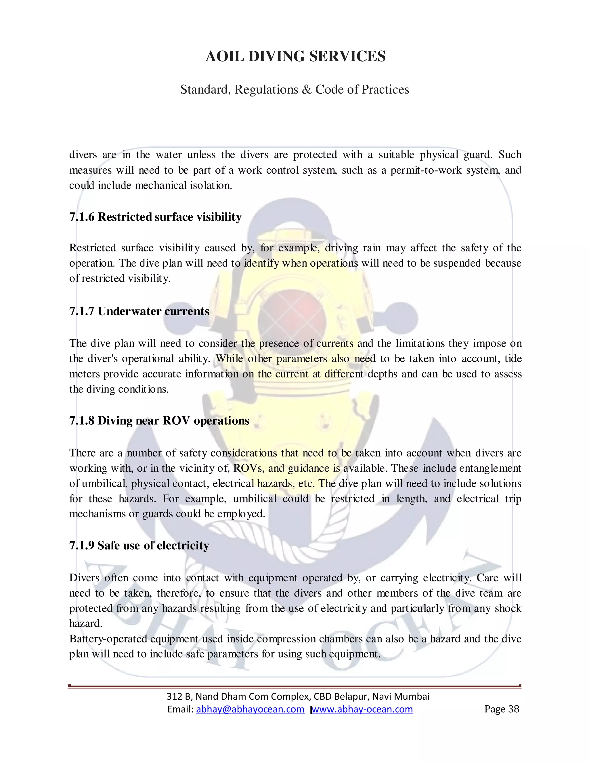 312 B, Nand Dham Com Complex, CBD Belapur, Navi Mumbai
Email: abhay@abhayocean.com www.abhay-ocean.com Page 38
AOIL DIVING SERVICES
Standard, Regulations & Code of Practices
divers are in the water unless the divers are protected with a suitable physical guard. Such
measures will need to be part of a work control system, such as a permit-to-work system, and
could include mechanical isolation.
7.1.6 Restricted surface visibility
Restricted surface visibility caused by, for example, driving rain may affect the safety of the
operation. The dive plan will need to identify when operations will need to be suspended because
of restricted visibility.
7.1.7 Underwater currents
The dive plan will need to consider the presence of currents and the limitations they impose on
the diver's operational ability. While other parameters also need to be taken into account, tide
meters provide accurate information on the current at different depths and can be used to assess
the diving conditions.
7.1.8 Diving near ROV operations
There are a number of safety considerations that need to be taken into account when divers are
working with, or in the vicinity of, ROVs, and guidance is available. These include entanglement
of umbilical, physical contact, electrical hazards, etc. The dive plan will need to include solutions
for these hazards. For example, umbilical could be restricted in length, and electrical trip
mechanisms or guards could be employed.
7.1.9 Safe use of electricity
Divers often come into contact with equipment operated by, or carrying electricity. Care will
need to be taken, therefore, to ensure that the divers and other members of the dive team are
protected from any hazards resulting from the use of electricity and particularly from any shock
hazard.
Battery-operated equipment used inside compression chambers can also be a hazard and the dive
plan will need to include safe parameters for using such equipment.
 