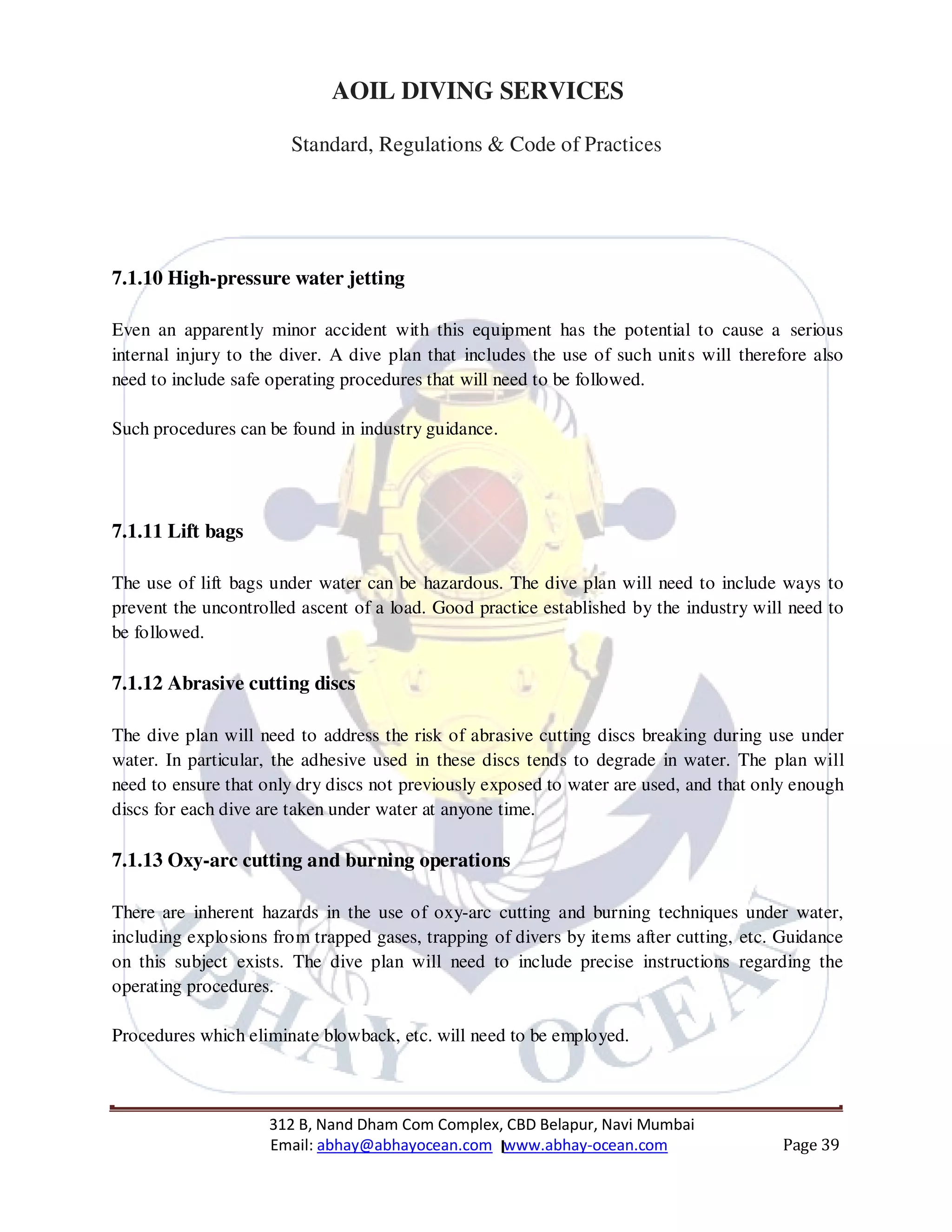 312 B, Nand Dham Com Complex, CBD Belapur, Navi Mumbai
Email: abhay@abhayocean.com www.abhay-ocean.com Page 39
AOIL DIVING SERVICES
Standard, Regulations & Code of Practices
7.1.10 High-pressure water jetting
Even an apparently minor accident with this equipment has the potential to cause a serious
internal injury to the diver. A dive plan that includes the use of such units will therefore also
need to include safe operating procedures that will need to be followed.
Such procedures can be found in industry guidance.
7.1.11 Lift bags
The use of lift bags under water can be hazardous. The dive plan will need to include ways to
prevent the uncontrolled ascent of a load. Good practice established by the industry will need to
be followed.
7.1.12 Abrasive cutting discs
The dive plan will need to address the risk of abrasive cutting discs breaking during use under
water. In particular, the adhesive used in these discs tends to degrade in water. The plan will
need to ensure that only dry discs not previously exposed to water are used, and that only enough
discs for each dive are taken under water at anyone time.
7.1.13 Oxy-arc cutting and burning operations
There are inherent hazards in the use of oxy-arc cutting and burning techniques under water,
including explosions from trapped gases, trapping of divers by items after cutting, etc. Guidance
on this subject exists. The dive plan will need to include precise instructions regarding the
operating procedures.
Procedures which eliminate blowback, etc. will need to be employed.
 