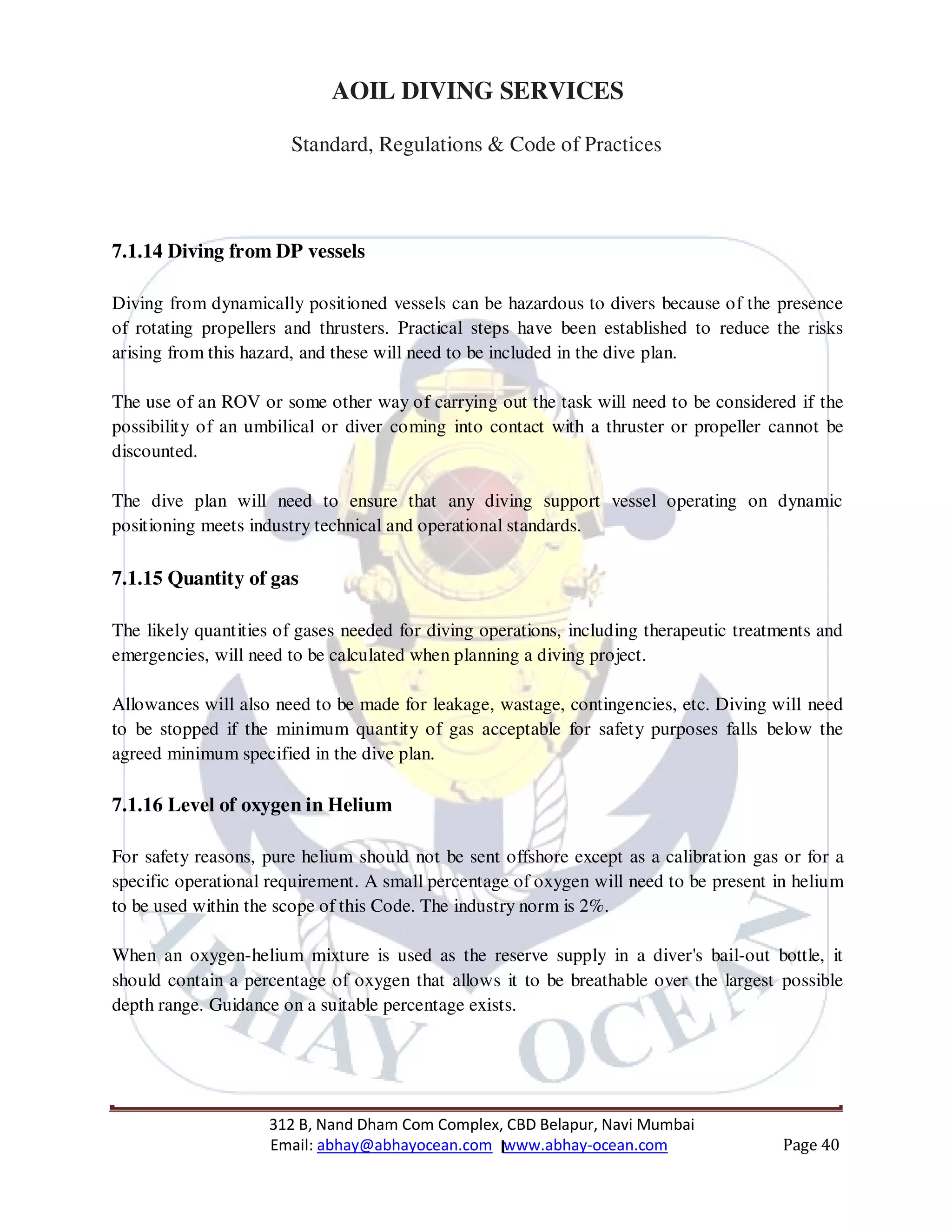 312 B, Nand Dham Com Complex, CBD Belapur, Navi Mumbai
Email: abhay@abhayocean.com www.abhay-ocean.com Page 40
AOIL DIVING SERVICES
Standard, Regulations & Code of Practices
7.1.14 Diving from DP vessels
Diving from dynamically positioned vessels can be hazardous to divers because of the presence
of rotating propellers and thrusters. Practical steps have been established to reduce the risks
arising from this hazard, and these will need to be included in the dive plan.
The use of an ROV or some other way of carrying out the task will need to be considered if the
possibility of an umbilical or diver coming into contact with a thruster or propeller cannot be
discounted.
The dive plan will need to ensure that any diving support vessel operating on dynamic
positioning meets industry technical and operational standards.
7.1.15 Quantity of gas
The likely quantities of gases needed for diving operations, including therapeutic treatments and
emergencies, will need to be calculated when planning a diving project.
Allowances will also need to be made for leakage, wastage, contingencies, etc. Diving will need
to be stopped if the minimum quantity of gas acceptable for safety purposes falls below the
agreed minimum specified in the dive plan.
7.1.16 Level of oxygen in Helium
For safety reasons, pure helium should not be sent offshore except as a calibration gas or for a
specific operational requirement. A small percentage of oxygen will need to be present in helium
to be used within the scope of this Code. The industry norm is 2%.
When an oxygen-helium mixture is used as the reserve supply in a diver's bail-out bottle, it
should contain a percentage of oxygen that allows it to be breathable over the largest possible
depth range. Guidance on a suitable percentage exists.
 