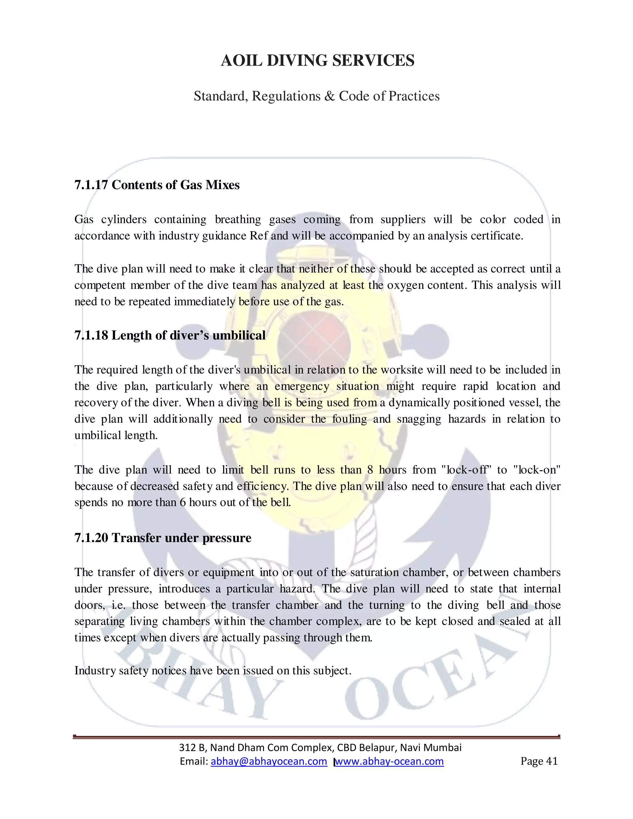 312 B, Nand Dham Com Complex, CBD Belapur, Navi Mumbai
Email: abhay@abhayocean.com www.abhay-ocean.com Page 41
AOIL DIVING SERVICES
Standard, Regulations & Code of Practices
7.1.17 Contents of Gas Mixes
Gas cylinders containing breathing gases coming from suppliers will be color coded in
accordance with industry guidance Ref and will be accompanied by an analysis certificate.
The dive plan will need to make it clear that neither of these should be accepted as correct until a
competent member of the dive team has analyzed at least the oxygen content. This analysis will
need to be repeated immediately before use of the gas.
7.1.18 Length of diver’s umbilical
The required length of the diver's umbilical in relation to the worksite will need to be included in
the dive plan, particularly where an emergency situation might require rapid location and
recovery of the diver. When a diving bell is being used from a dynamically positioned vessel, the
dive plan will additionally need to consider the fouling and snagging hazards in relation to
umbilical length.
3
The dive plan will need to limit bell runs to less than 8 hours from "lock-off" to "lock-on"
because of decreased safety and efficiency. The dive plan will also need to ensure that each diver
spends no more than 6 hours out of the bell.
7.1.20 Transfer under pressure
The transfer of divers or equipment into or out of the saturation chamber, or between chambers
under pressure, introduces a particular hazard. The dive plan will need to state that internal
doors, i.e. those between the transfer chamber and the turning to the diving bell and those
separating living chambers within the chamber complex, are to be kept closed and sealed at all
times except when divers are actually passing through them.
Industry safety notices have been issued on this subject.
 