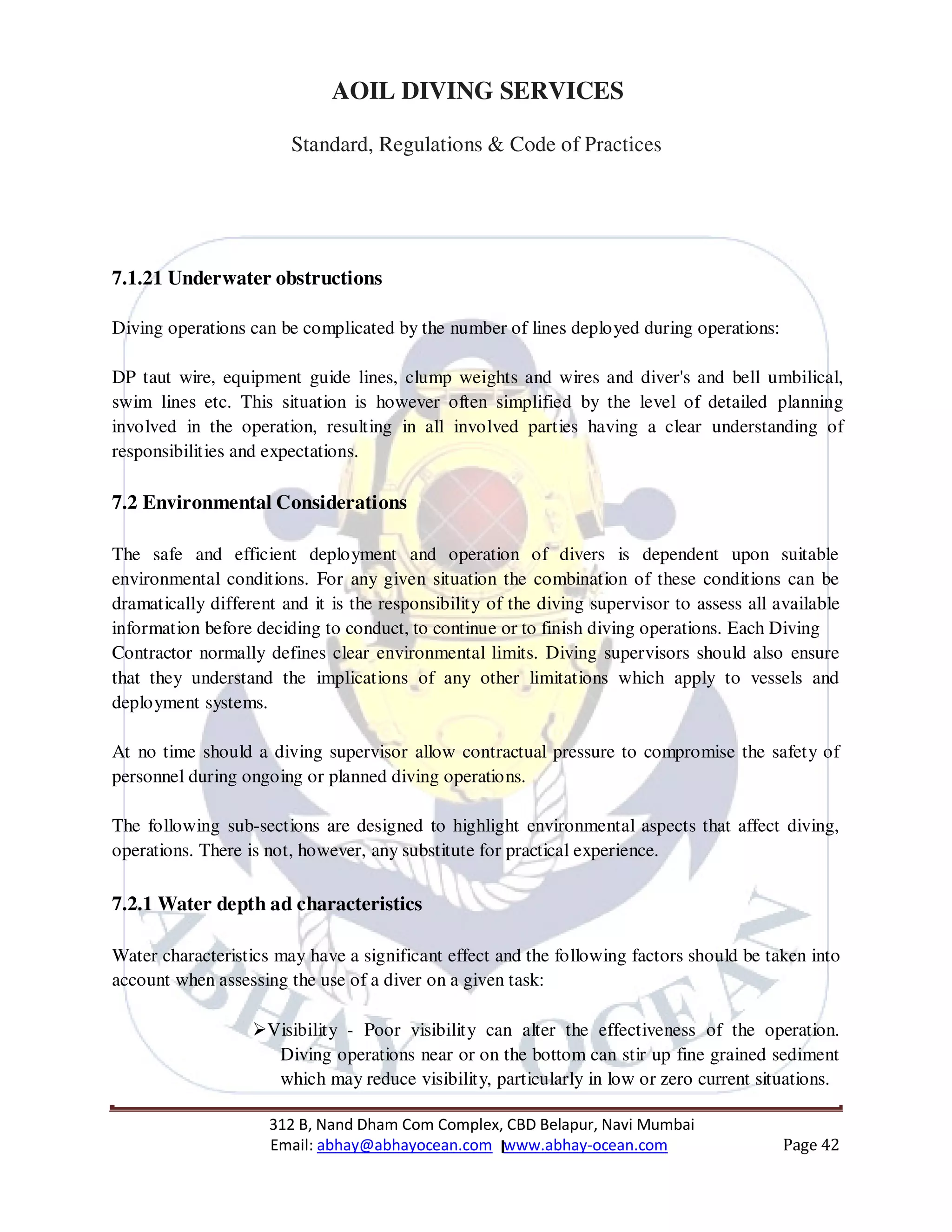 312 B, Nand Dham Com Complex, CBD Belapur, Navi Mumbai
Email: abhay@abhayocean.com www.abhay-ocean.com Page 42
AOIL DIVING SERVICES
Standard, Regulations & Code of Practices
7.1.21 Underwater obstructions
Diving operations can be complicated by the number of lines deployed during operations:
DP taut wire, equipment guide lines, clump weights and wires and diver's and bell umbilical,
swim lines etc. This situation is however often simplified by the level of detailed planning
involved in the operation, resulting in all involved parties having a clear understanding of
responsibilities and expectations.
7.2 Environmental Considerations
The safe and efficient deployment and operation of divers is dependent upon suitable
environmental conditions. For any given situation the combination of these conditions can be
dramatically different and it is the responsibility of the diving supervisor to assess all available
information before deciding to conduct, to continue or to finish diving operations. Each Diving
Contractor normally defines clear environmental limits. Diving supervisors should also ensure
that they understand the implications of any other limitations which apply to vessels and
deployment systems.
At no time should a diving supervisor allow contractual pressure to compromise the safety of
personnel during ongoing or planned diving operations.
The following sub-sections are designed to highlight environmental aspects that affect diving,
operations. There is not, however, any substitute for practical experience.
7.2.1 Water depth ad characteristics
Water characteristics may have a significant effect and the following factors should be taken into
account when assessing the use of a diver on a given task:
Visibility - Poor visibility can alter the effectiveness of the operation.
Diving operations near or on the bottom can stir up fine grained sediment
which may reduce visibility, particularly in low or zero current situations.
 