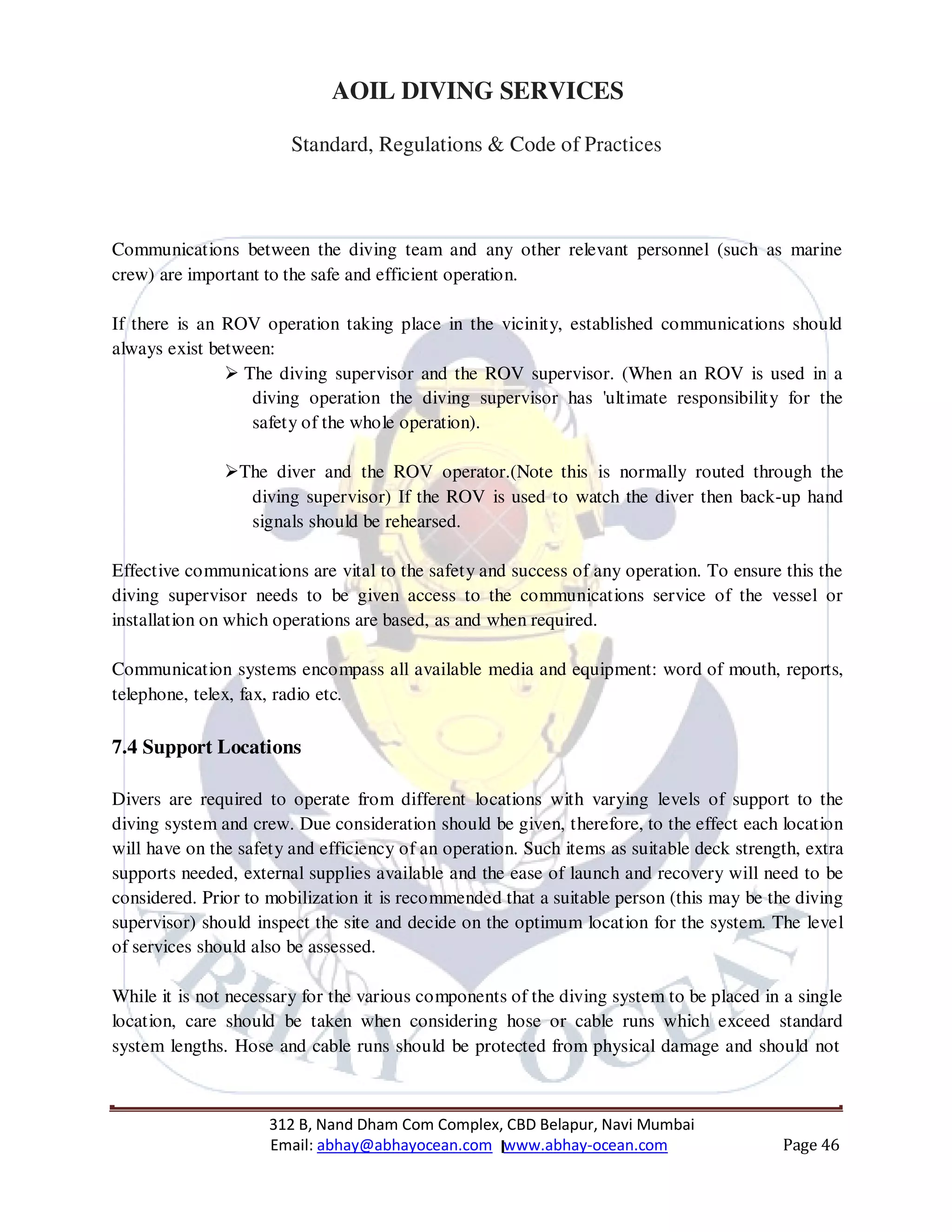 312 B, Nand Dham Com Complex, CBD Belapur, Navi Mumbai
Email: abhay@abhayocean.com www.abhay-ocean.com Page 46
AOIL DIVING SERVICES
Standard, Regulations & Code of Practices
Communications between the diving team and any other relevant personnel (such as marine
crew) are important to the safe and efficient operation.
If there is an ROV operation taking place in the vicinity, established communications should
always exist between:
The diving supervisor and the ROV supervisor. (When an ROV is used in a
diving operation the diving supervisor has 'ultimate responsibility for the
safety of the whole operation).
The diver and the ROV operator.(Note this is normally routed through the
diving supervisor) If the ROV is used to watch the diver then back-up hand
signals should be rehearsed.
Effective communications are vital to the safety and success of any operation. To ensure this the
diving supervisor needs to be given access to the communications service of the vessel or
installation on which operations are based, as and when required.
Communication systems encompass all available media and equipment: word of mouth, reports,
telephone, telex, fax, radio etc.
7.4 Support Locations
Divers are required to operate from different locations with varying levels of support to the
diving system and crew. Due consideration should be given, therefore, to the effect each location
will have on the safety and efficiency of an operation. Such items as suitable deck strength, extra
supports needed, external supplies available and the ease of launch and recovery will need to be
considered. Prior to mobilization it is recommended that a suitable person (this may be the diving
supervisor) should inspect the site and decide on the optimum location for the system. The level
of services should also be assessed.
While it is not necessary for the various components of the diving system to be placed in a single
location, care should be taken when considering hose or cable runs which exceed standard
system lengths. Hose and cable runs should be protected from physical damage and should not
 