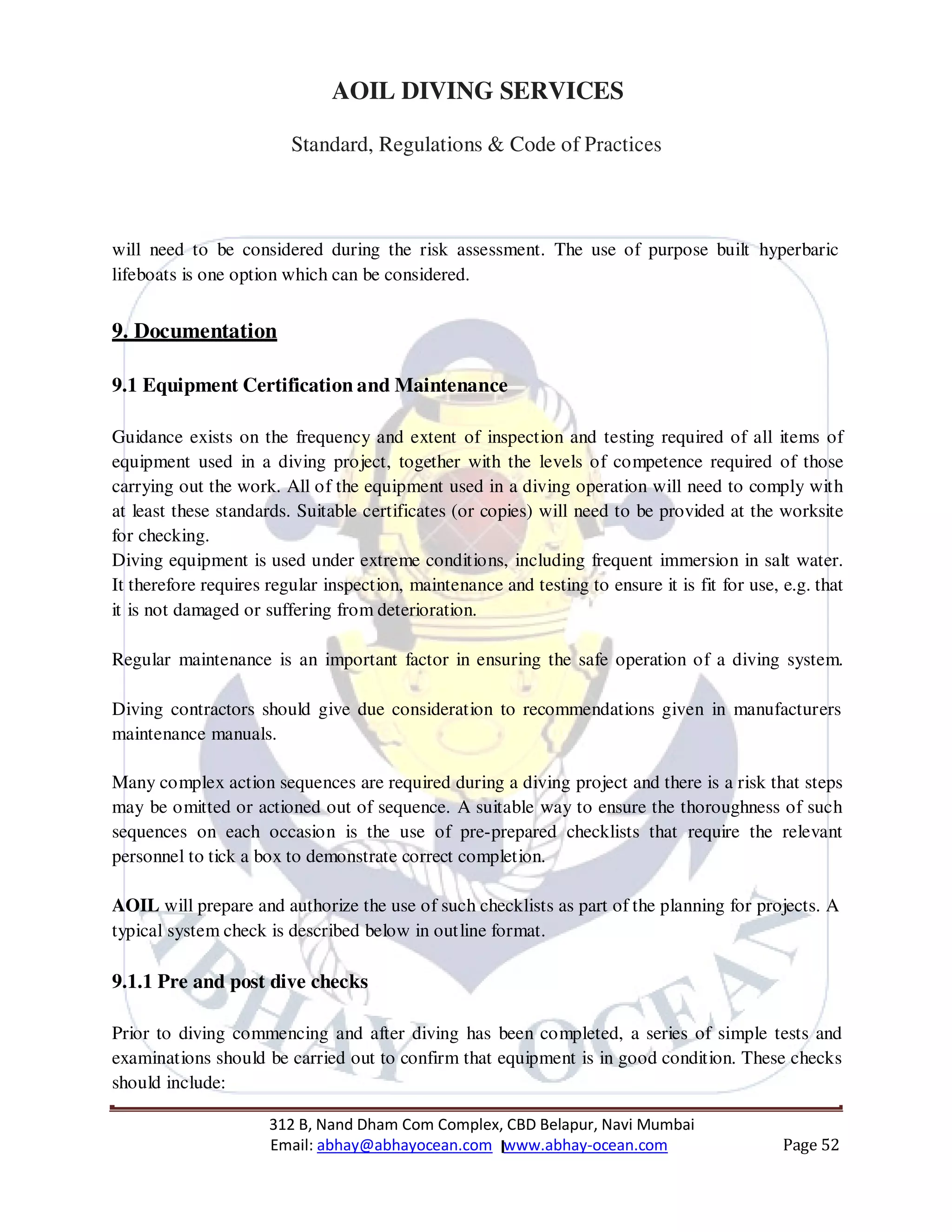 312 B, Nand Dham Com Complex, CBD Belapur, Navi Mumbai
Email: abhay@abhayocean.com www.abhay-ocean.com Page 52
AOIL DIVING SERVICES
Standard, Regulations & Code of Practices
will need to be considered during the risk assessment. The use of purpose built hyperbaric
lifeboats is one option which can be considered.
9. Documentation
9.1 Equipment Certification and Maintenance
Guidance exists on the frequency and extent of inspection and testing required of all items of
equipment used in a diving project, together with the levels of competence required of those
carrying out the work. All of the equipment used in a diving operation will need to comply with
at least these standards. Suitable certificates (or copies) will need to be provided at the worksite
for checking.
Diving equipment is used under extreme conditions, including frequent immersion in salt water.
It therefore requires regular inspection, maintenance and testing to ensure it is fit for use, e.g. that
it is not damaged or suffering from deterioration.
Regular maintenance is an important factor in ensuring the safe operation of a diving system.
Diving contractors should give due consideration to recommendations given in manufacturers
maintenance manuals.
Many complex action sequences are required during a diving project and there is a risk that steps
may be omitted or actioned out of sequence. A suitable way to ensure the thoroughness of such
sequences on each occasion is the use of pre-prepared checklists that require the relevant
personnel to tick a box to demonstrate correct completion.
AOIL will prepare and authorize the use of such checklists as part of the planning for projects. A
typical system check is described below in outline format.
9.1.1 Pre and post dive checks
Prior to diving commencing and after diving has been completed, a series of simple tests and
examinations should be carried out to confirm that equipment is in good condition. These checks
should include:
 