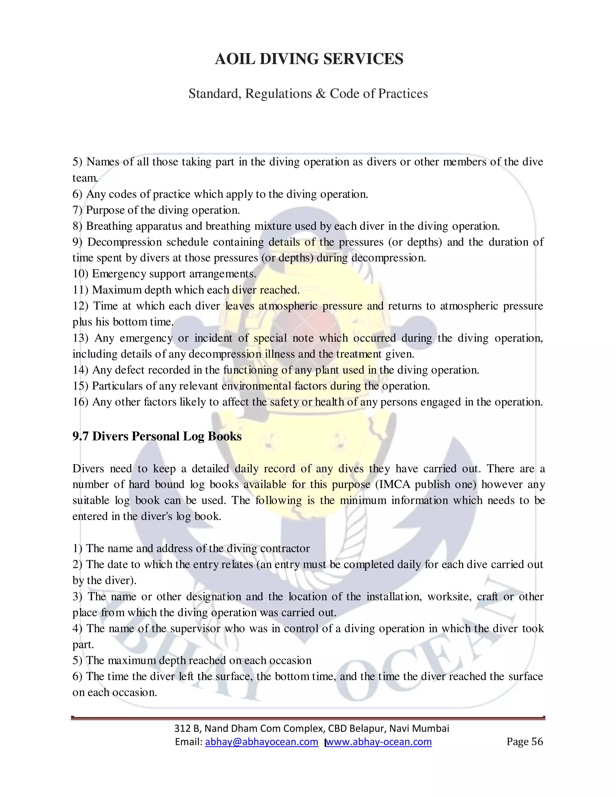 312 B, Nand Dham Com Complex, CBD Belapur, Navi Mumbai
Email: abhay@abhayocean.com www.abhay-ocean.com Page 56
AOIL DIVING SERVICES
Standard, Regulations & Code of Practices
5) Names of all those taking part in the diving operation as divers or other members of the dive
team.
6) Any codes of practice which apply to the diving operation.
7) Purpose of the diving operation.
8) Breathing apparatus and breathing mixture used by each diver in the diving operation.
9) Decompression schedule containing details of the pressures (or depths) and the duration of
time spent by divers at those pressures (or depths) during decompression.
10) Emergency support arrangements.
11) Maximum depth which each diver reached.
12) Time at which each diver leaves atmospheric pressure and returns to atmospheric pressure
plus his bottom time.
13) Any emergency or incident of special note which occurred during the diving operation,
including details of any decompression illness and the treatment given.
14) Any defect recorded in the functioning of any plant used in the diving operation.
15) Particulars of any relevant environmental factors during the operation.
16) Any other factors likely to affect the safety or health of any persons engaged in the operation.
9.7 Divers Personal Log Books
Divers need to keep a detailed daily record of any dives they have carried out. There are a
number of hard bound log books available for this purpose (IMCA publish one) however any
suitable log book can be used. The following is the minimum information which needs to be
entered in the diver's log book.
1) The name and address of the diving contractor
2) The date to which the entry relates (an entry must be completed daily for each dive carried out
by the diver).
3) The name or other designation and the location of the installation, worksite, craft or other
place from which the diving operation was carried out.
4) The name of the supervisor who was in control of a diving operation in which the diver took
part.
5) The maximum depth reached on each occasion
6) The time the diver left the surface, the bottom time, and the time the diver reached the surface
on each occasion.
 