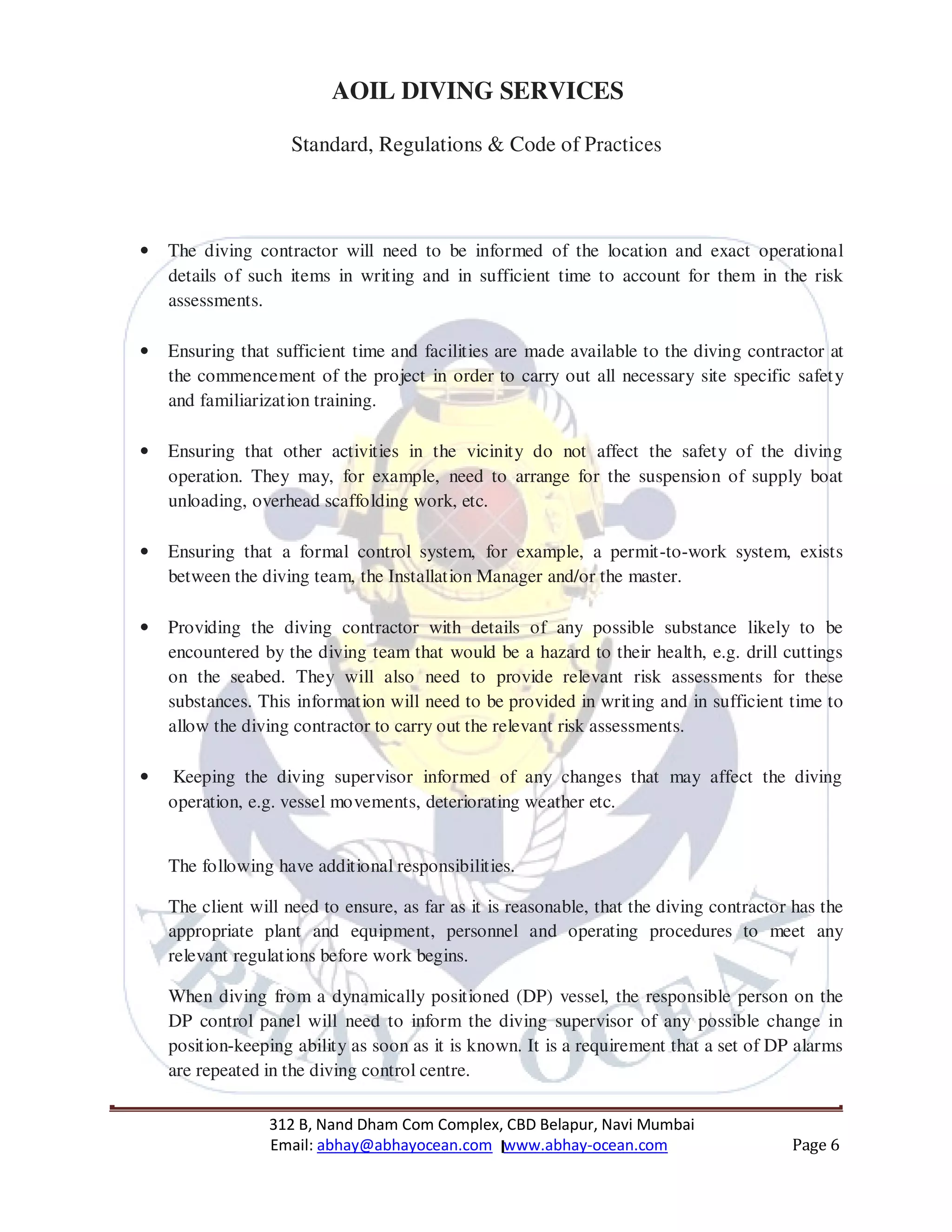 312 B, Nand Dham Com Complex, CBD Belapur, Navi Mumbai
Email: abhay@abhayocean.com www.abhay-ocean.com Page 6
AOIL DIVING SERVICES
Standard, Regulations & Code of Practices
• The diving contractor will need to be informed of the location and exact operational
details of such items in writing and in sufficient time to account for them in the risk
assessments.
• Ensuring that sufficient time and facilities are made available to the diving contractor at
the commencement of the project in order to carry out all necessary site specific safety
and familiarization training.
• Ensuring that other activities in the vicinity do not affect the safety of the diving
operation. They may, for example, need to arrange for the suspension of supply boat
unloading, overhead scaffolding work, etc.
• Ensuring that a formal control system, for example, a permit-to-work system, exists
between the diving team, the Installation Manager and/or the master.
• Providing the diving contractor with details of any possible substance likely to be
encountered by the diving team that would be a hazard to their health, e.g. drill cuttings
on the seabed. They will also need to provide relevant risk assessments for these
substances. This information will need to be provided in writing and in sufficient time to
allow the diving contractor to carry out the relevant risk assessments.
• Keeping the diving supervisor informed of any changes that may affect the diving
operation, e.g. vessel movements, deteriorating weather etc.
The following have additional responsibilities.
The client will need to ensure, as far as it is reasonable, that the diving contractor has the
appropriate plant and equipment, personnel and operating procedures to meet any
relevant regulations before work begins.
When diving from a dynamically positioned (DP) vessel, the responsible person on the
DP control panel will need to inform the diving supervisor of any possible change in
position-keeping ability as soon as it is known. It is a requirement that a set of DP alarms
are repeated in the diving control centre.
 