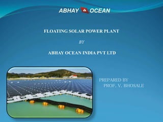 FLOATING SOLAR POWER PLANT
BY
ABHAY OCEAN INDIA PVT LTD
PREPARED BY
PROF. V. BHOSALE
 