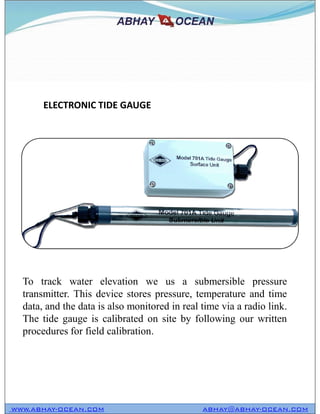 ELECTRONIC TIDE GAUGE
WWW.ABHAY-OCEAN.COM ABHAY@ABHAY-OCEAN.COM
To track water elevation we us a submersible pressure
transmitter. This device stores pressure, temperature and time
data, and the data is also monitored in real time via a radio link.
The tide gauge is calibrated on site by following our written
procedures for field calibration.
 
