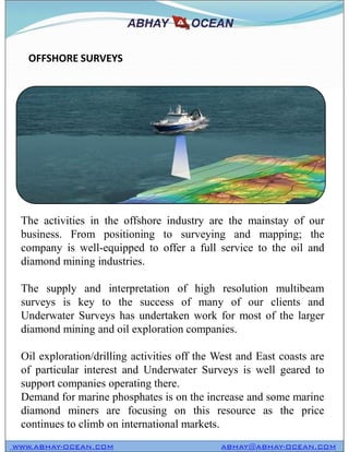 The activities in the offshore industry are the mainstay of our
business. From positioning to surveying and mapping; the
company is well-equipped to offer a full service to the oil and
diamond mining industries.
The supply and interpretation of high resolution multibeam
surveys is key to the success of many of our clients and
Underwater Surveys has undertaken work for most of the larger
diamond mining and oil exploration companies.
Oil exploration/drilling activities off the West and East coasts are
of particular interest and Underwater Surveys is well geared to
support companies operating there.
Demand for marine phosphates is on the increase and some marine
diamond miners are focusing on this resource as the price
continues to climb on international markets.
OFFSHORE SURVEYS
WWW.ABHAY-OCEAN.COM ABHAY@ABHAY-OCEAN.COM
The activities in the offshore industry are the mainstay of our
business. From positioning to surveying and mapping; the
company is well-equipped to offer a full service to the oil and
diamond mining industries.
The supply and interpretation of high resolution multibeam
surveys is key to the success of many of our clients and
Underwater Surveys has undertaken work for most of the larger
diamond mining and oil exploration companies.
Oil exploration/drilling activities off the West and East coasts are
of particular interest and Underwater Surveys is well geared to
support companies operating there.
Demand for marine phosphates is on the increase and some marine
diamond miners are focusing on this resource as the price
continues to climb on international markets.
 