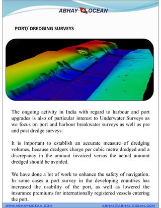 PORT/ DREDGING SURVEYS
WWW.ABHAY-OCEAN.COM ABHAY@ABHAY-OCEAN.COM
The ongoing activity in India with regard to harbour and port
upgrades is also of particular interest to Underwater Surveys as
we focus on port and harbour breakwater surveys as well as pre
and post dredge surveys.
It is important to establish an accurate measure of dredging
volumes, because dredgers charge per cubic metre dredged and a
discrepancy in the amount invoiced versus the actual amount
dredged should be avoided.
We have done a lot of work to enhance the safety of navigation.
In some cases a port survey in the developing countries has
increased the usability of the port, as well as lowered the
insurance premiums for internationally registered vessels entering
the port.
 