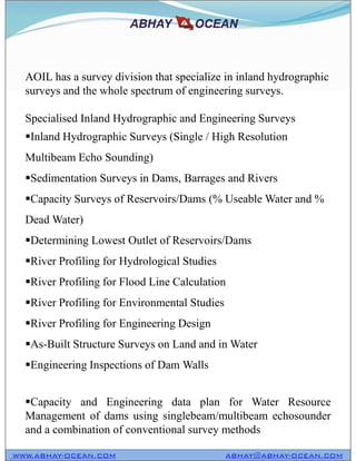 AOIL has a survey division that specialize in inland hydrographic
surveys and the whole spectrum of engineering surveys.
Specialised Inland Hydrographic and Engineering Surveys
Inland Hydrographic Surveys (Single / High Resolution
Multibeam Echo Sounding)
Sedimentation Surveys in Dams, Barrages and Rivers
Capacity Surveys of Reservoirs/Dams (% Useable Water and %
Dead Water)
Determining Lowest Outlet of Reservoirs/Dams
River Profiling for Hydrological Studies
River Profiling for Flood Line Calculation
River Profiling for Environmental Studies
River Profiling for Engineering Design
As-Built Structure Surveys on Land and in Water
Engineering Inspections of Dam Walls
Capacity and Engineering data plan for Water Resource
Management of dams using singlebeam/multibeam echosounder
and a combination of conventional survey methods
WWW.ABHAY-OCEAN.COM ABHAY@ABHAY-OCEAN.COM
AOIL has a survey division that specialize in inland hydrographic
surveys and the whole spectrum of engineering surveys.
Specialised Inland Hydrographic and Engineering Surveys
Inland Hydrographic Surveys (Single / High Resolution
Multibeam Echo Sounding)
Sedimentation Surveys in Dams, Barrages and Rivers
Capacity Surveys of Reservoirs/Dams (% Useable Water and %
Dead Water)
Determining Lowest Outlet of Reservoirs/Dams
River Profiling for Hydrological Studies
River Profiling for Flood Line Calculation
River Profiling for Environmental Studies
River Profiling for Engineering Design
As-Built Structure Surveys on Land and in Water
Engineering Inspections of Dam Walls
Capacity and Engineering data plan for Water Resource
Management of dams using singlebeam/multibeam echosounder
and a combination of conventional survey methods
 