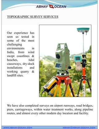 TOPOGRAPHIC SURVEY SERVICES
Our experience has
seen us tested in
some of the most
challenging
environments in
India, from wind
swept coastlines &
beaches, tidal
causeways, dry-dock
installations and
working quarry &
landfill sites.
WWW.ABHAY-OCEAN.COM ABHAY@ABHAY-OCEAN.COM
We have also completed surveys on airport runways, road bridges,
piers, carriageways, within water treatment works, along pipeline
routes, and almost every other modern day location and facility.
Our experience has
seen us tested in
some of the most
challenging
environments in
India, from wind
swept coastlines &
beaches, tidal
causeways, dry-dock
installations and
working quarry &
landfill sites.
 