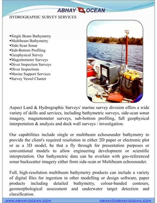 HYDROGRAPHIC SURVEY SERVICES
Single Beam Bathymetry
Multibeam Bathymetry
Side-Scan Sonar
Sub-Bottom Profiling
Geophysical Survey
Magentometer Surveys
Diver Inspection Surveys
Diver Inspections
Marine Support Services
Survey Vessel Charter
Aspect Land & Hydrographic Surveys' marine survey division offers a wide
variety of skills and services, including bathymetric surveys, side-scan sonar
imagery, magnetometer surveys, sub-bottom profiling, full geophysical
interpretation & analysis and dock wall surveys / investigation.
Our capabilities include single or multibeam echosounder bathymetry to
provide the client's required resolution in either 2D paper or electronic plot
or as a 3D model, be that a fly through for presentation purposes or
conventional models to allow engineering development or scientific
interpretation. Our bathymetric data can be overlain with geo-referenced
sonar backscatter imagery either from side-scan or Multibeam echosounder.
Full, high-resolution multibeam bathymetry products can include a variety
of digital files for ingestion in other modelling or design software, paper
products including detailed bathymetry, colour-banded contours,
geomorphological assessment and underwater target detection and
classification.
WWW.ABHAY-OCEAN.COM ABHAY@ABHAY-OCEAN.COM
HYDROGRAPHIC SURVEY SERVICES
Single Beam Bathymetry
Multibeam Bathymetry
Side-Scan Sonar
Sub-Bottom Profiling
Geophysical Survey
Magentometer Surveys
Diver Inspection Surveys
Diver Inspections
Marine Support Services
Survey Vessel Charter
Aspect Land & Hydrographic Surveys' marine survey division offers a wide
variety of skills and services, including bathymetric surveys, side-scan sonar
imagery, magnetometer surveys, sub-bottom profiling, full geophysical
interpretation & analysis and dock wall surveys / investigation.
Our capabilities include single or multibeam echosounder bathymetry to
provide the client's required resolution in either 2D paper or electronic plot
or as a 3D model, be that a fly through for presentation purposes or
conventional models to allow engineering development or scientific
interpretation. Our bathymetric data can be overlain with geo-referenced
sonar backscatter imagery either from side-scan or Multibeam echosounder.
Full, high-resolution multibeam bathymetry products can include a variety
of digital files for ingestion in other modelling or design software, paper
products including detailed bathymetry, colour-banded contours,
geomorphological assessment and underwater target detection and
classification.
 