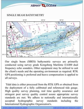 SINGLE BEAM BATHYMETRY
WWW.ABHAY-OCEAN.COM ABHAY@ABHAY-OCEAN.COM
Our single beam (SBES) bathymetric surveys are primarily
conducted using survey grade Kongsberg Maritime EA400 dual
frequency echo sounders. Other equipment may be utilized to suit
the client's needs and the operating environment as required. RTK
GPS positioning is preferred and heave compensation is applied to
all surveys.
Tidal data is either processed from the RTK GPS or obtained from
the deployment of a fully calibrated and referenced tide gauge.
High quality survey planning, real time quality assurance and
stringent post survey quality control assure appropriate survey
standards are met. We adhere to nationally and internationally
accepted hydrographic survey standards including the
International Hydrographic Organization's.
 