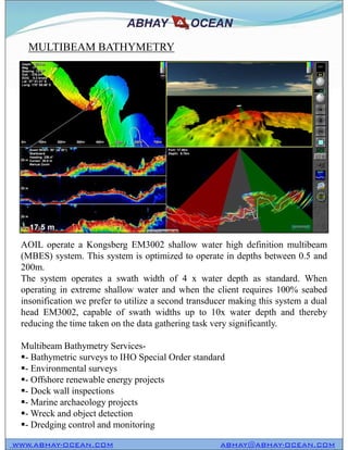 MULTIBEAM BATHYMETRY
WWW.ABHAY-OCEAN.COM ABHAY@ABHAY-OCEAN.COM
AOIL operate a Kongsberg EM3002 shallow water high definition multibeam
(MBES) system. This system is optimized to operate in depths between 0.5 and
200m.
The system operates a swath width of 4 x water depth as standard. When
operating in extreme shallow water and when the client requires 100% seabed
insonification we prefer to utilize a second transducer making this system a dual
head EM3002, capable of swath widths up to 10x water depth and thereby
reducing the time taken on the data gathering task very significantly.
Multibeam Bathymetry Services-
- Bathymetric surveys to IHO Special Order standard
- Environmental surveys
- Offshore renewable energy projects
- Dock wall inspections
- Marine archaeology projects
- Wreck and object detection
- Dredging control and monitoring
 