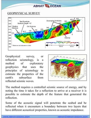 GEOPHYSICAL SURVEY
Geophysical survey, or
reflection seismology, is a
method of exploratory
geophysics that uses the
principles of seismology to
estimate the properties of the
earth's subsurface from
reflected seismic waves.
The method requires a controlled seismic source of energy, and by
noting the time it takes for a reflection to arrive at a receiver it is
possible to estimate the depth of the feature that generated the
reflection.
Some of the acoustic signal will penetrate the seabed and be
reflected when it encounters a boundary between two layers that
have different acoustical properties, known as acoustic impedance.
WWW.ABHAY-OCEAN.COM ABHAY@ABHAY-OCEAN.COM
Geophysical survey, or
reflection seismology, is a
method of exploratory
geophysics that uses the
principles of seismology to
estimate the properties of the
earth's subsurface from
reflected seismic waves.
 